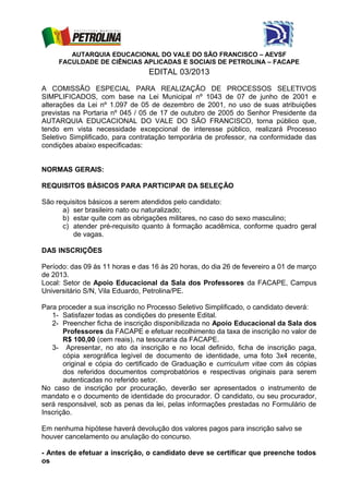 AUTARQUIA EDUCACIONAL DO VALE DO SÃO FRANCISCO – AEVSF
     FACULDADE DE CIÊNCIAS APLICADAS E SOCIAIS DE PETROLINA – FACAPE
                                 EDITAL 03/2013

A COMISSÃO ESPECIAL PARA REALIZAÇÃO DE PROCESSOS SELETIVOS
SIMPLIFICADOS, com base na Lei Municipal nº 1043 de 07 de junho de 2001 e
alterações da Lei nº 1.097 de 05 de dezembro de 2001, no uso de suas atribuições
previstas na Portaria nº 045 / 05 de 17 de outubro de 2005 do Senhor Presidente da
AUTARQUIA EDUCACIONAL DO VALE DO SÃO FRANCISCO, torna público que,
tendo em vista necessidade excepcional de interesse público, realizará Processo
Seletivo Simplificado, para contratação temporária de professor, na conformidade das
condições abaixo especificadas:


NORMAS GERAIS:

REQUISITOS BÁSICOS PARA PARTICIPAR DA SELEÇÃO

São requisitos básicos a serem atendidos pelo candidato:
      a) ser brasileiro nato ou naturalizado;
      b) estar quite com as obrigações militares, no caso do sexo masculino;
      c) atender pré-requisito quanto à formação acadêmica, conforme quadro geral
         de vagas.

DAS INSCRIÇÕES

Período: das 09 às 11 horas e das 16 às 20 horas, do dia 26 de fevereiro a 01 de março
de 2013.
Local: Setor de Apoio Educacional da Sala dos Professores da FACAPE, Campus
Universitário S/N, Vila Eduardo, Petrolina/PE.

Para proceder a sua inscrição no Processo Seletivo Simplificado, o candidato deverá:
   1- Satisfazer todas as condições do presente Edital.
   2- Preencher ficha de inscrição disponibilizada no Apoio Educacional da Sala dos
       Professores da FACAPE e efetuar recolhimento da taxa de inscrição no valor de
       R$ 100,00 (cem reais), na tesouraria da FACAPE.
   3- Apresentar, no ato da inscrição e no local definido, ficha de inscrição paga,
       cópia xerográfica legível de documento de identidade, uma foto 3x4 recente,
       original e cópia do certificado de Graduação e curriculum vitae com ás cópias
       dos referidos documentos comprobatórios e respectivas originais para serem
       autenticadas no referido setor.
No caso de inscrição por procuração, deverão ser apresentados o instrumento de
mandato e o documento de identidade do procurador. O candidato, ou seu procurador,
será responsável, sob as penas da lei, pelas informações prestadas no Formulário de
Inscrição.

Em nenhuma hipótese haverá devolução dos valores pagos para inscrição salvo se
houver cancelamento ou anulação do concurso.

- Antes de efetuar a inscrição, o candidato deve se certificar que preenche todos
os
 