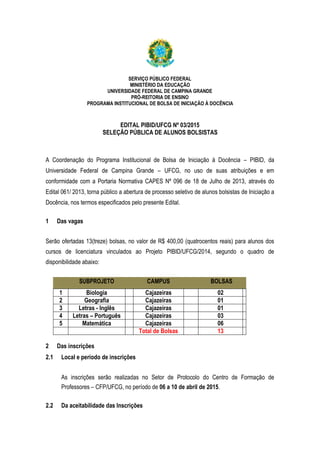 SERVIÇO PÚBLICO FEDERAL
MINISTÉRIO DA EDUCAÇÃO
UNIVERSIDADE FEDERAL DE CAMPINA GRANDE
PRÓ-REITORIA DE ENSINO
PROGRAMA INSTITUCIONAL DE BOLSA DE INICIAÇÃO À DOCÊNCIA
EDITAL PIBID/UFCG Nº 03/2015
SELEÇÃO PÚBLICA DE ALUNOS BOLSISTAS
A Coordenação do Programa Institucional de Bolsa de Iniciação à Docência – PIBID, da
Universidade Federal de Campina Grande – UFCG, no uso de suas atribuições e em
conformidade com a Portaria Normativa CAPES Nº 096 de 18 de Julho de 2013, através do
Edital 061/ 2013, torna público a abertura de processo seletivo de alunos bolsistas de Iniciação a
Docência, nos termos especificados pelo presente Edital.
1 Das vagas
Serão ofertadas 13(treze) bolsas, no valor de R$ 400,00 (quatrocentos reais) para alunos dos
cursos de licenciatura vinculados ao Projeto PIBID/UFCG/2014, segundo o quadro de
disponibilidade abaixo:
SUBPROJETO CAMPUS BOLSAS
1 Biologia Cajazeiras 02
2 Geografia Cajazeiras 01
3 Letras - Inglês Cajazeiras 01
4 Letras – Português Cajazeiras 03
5 Matemática Cajazeiras 06
Total de Bolsas 13
2 Das inscrições
2.1 Local e período de inscrições
As inscrições serão realizadas no Setor de Protocolo do Centro de Formação de
Professores – CFP/UFCG, no período de 06 a 10 de abril de 2015.
2.2 Da aceitabilidade das Inscrições
 