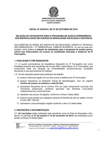 1
MINISTÉRIO DA EDUCAÇÃO
INSTITUTO FEDERAL FARROUPILHA
CAMPUS ALEGRETE
EDITAL Nº 035/2015, DE 27 DE OUTUBRO DE 2015
SELEÇÃO DE ESTUDANTES PARA O PROGRAMA DE AUXÍLIO PERMANÊNCIA
AOS MATRICULADOS EM CURSOS NA MODALIDADE EDUCAÇÃO A DISTÂNCIA
O(A) DIRETOR (A) GERAL DO INSTITUTO DE EDUCAÇÃO, CIÊNCIA E TECNOLO-
GIA FARROUPILHA – IF FARROUPILHA, CAMPUS ALEGRETE, no uso de suas atri-
buições, torna pública a seleção de estudantes para o programa de auxílio perma-
nência aos matriculados em cursos na modalidade educação a distância do IF
Farroupilha.
1. FINALIDADE E PRÉ-REQUISITOS
1.1. O auxílio permanência da Assistência Estudantil do IF Farroupilha tem como
finalidade propiciar aos estudantes de Cursos EAD, matriculados no IF Farroupilha, que
comprovem estar em situação de vulnerabilidade socioeconômica, condições
favoráveis à sua permanência no Instituto.
1.2. Os pré-requisitos gerais para participar da seleção:
a) possuir matrícula regular em um dos cursos a distância do IF Farroupilha;
b) possuir frequência no Ambiente Virtual de Aprendizagem, com um registro
mínimo de acesso ao sistema a cada 20 dias;
c) apresentar frequência de no mínimo 75% em cada componente curricular dos
momentos presenciais, conforme aprovado nas diretrizes curriculares
institucionais dos cursos técnicos;
d) obedecer aos prazos divulgados, conforme o Anexo I deste edital;
e) possuir renda familiar per capita(por pessoa da família) de até um salário mínimo
e meio (R$1.182,00);
f) apresentar a documentação exigida conforme o item 2.2 deste edital.
2. INSCRIÇÕES E DOCUMENTAÇÃO
2.1. As inscrições serão realizadas pelo estudante, junto ao Polo de Educação a Dis-
tância, no período de 27 de outubro a 12 de novembro de 2015 nos endereços cons-
tantes no Anexo XI deste Edital.
INSTITUTO FEDERAL DE EDUCAÇÃO, CIÊNCIA E TECNOLOGIA FARROUPILHA
Rua Esmeralda, 430 – Faixa Nova – Camobi – CEP 97110-767 – Santa Maria/RS
Fone/Fax: (55) 3218-9800 / E-mail: gabreitoria@iffarroupilha.edu.br
 
