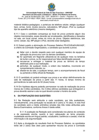 Universidade Federal do Vale do São Francisco - UNIVASF
Secretaria de Educação a Distância – SEaD / Pró-Reitoria de Ensino
Av. José de Sá Maniçoba, S/N - CEP.: 56304-917 - Centro – Petrolina - PE
Fones: (87) 2101-6823 / 6824 / 6825 - e-mail: processoseletivo.sead@univasf.edu.br
www.sead.univasf.edu.br
10
material didático-pedagógico, o porte/uso de telefone celular, relógio (qualquer
tipo), armas, boné, óculos escuros, calculadora, MP-player, iPod ou qualquer
tipo de aparelho eletrônico (mesmo desligado).
8.11.1 Caso o candidato compareça ao local de prova portando algum dos
objetos mencionados, esses deverão ser envelopados, identificados e deixados
na sala, em local visível, antes do início da prova. Objetos eletrônicos, tais
como: celular, bip, MP-player e iPod, deverão estar desligados.
8.12 Estará sujeito a eliminação do Processo Seletivo PS-ICG/EaD/UNIVASF,
a critério da Comissão Organizadora, o candidato que durante a prova:
a) faltar com o devido respeito para com qualquer membro da equipe de
aplicação da prova e/ou com os demais candidatos;
b) for apanhado em flagrante utilizando-se de qualquer meio na tentativa
de burlar a prova, ou for responsável por falsa identificação pessoal;
c) recusar-se a entregar o material da prova ao término do tempo
destinado para a sua realização;
d) perturbar, de qualquer modo, a ordem dos trabalhos, incorrendo em
comportamento indevido; ou
e) afastar-se da sala, a qualquer tempo, sem o acompanhamento de fiscal
ou portando a folha oficial de Redação.
8.13 O candidato só poderá entregar sua prova e se retirar definitivamente da
sala de realização da prova a partir das 11 horas. O tempo mínimo de
permanência na sala será de 02 (duas) horas.
8.14 Em hipótese alguma poderão permanecer na sala de realização da prova
menos de 3 (três) candidatos. Os 3 (três) últimos candidatos que entregarem a
prova deverão assinar a ata na qual deverá constar o horário da saída.
9. DA PONTUAÇÃO DAS QUESTÕES
9.1 Na Redação será atribuída a cada candidato, por três avaliadores,
individualmente, uma pontuação na escala de 0 (zero) a 10 (dez). A nota final
do candidato será a média aritmética simples das três notas atribuídas pela
Banca Examinadora, conforme Anexo II deste edital.
9.1.1 A avaliação da Redação será considerada nos planos do conteúdo
e da expressão escrita, quanto à (ao): adequação ao tema proposto;
modalidade escrita em língua padrão; vocabulário; coerência e coesão; nível de
informação e de argumentação.
9.2 Após a divulgação do resultado final do Processo Seletivo, os candidatos
terão até 2 (dois) dias úteis para apresentar recurso da prova à Comissão
 
