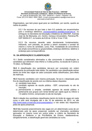 Universidade Federal do Vale do São Francisco - UNIVASF
Secretaria de Educação a Distância – SEaD / Pró-Reitoria de Ensino
Av. José de Sá Maniçoba, S/N - CEP.: 56304-917 - Centro – Petrolina - PE
Fones: (87) 2101-6823 / 6824 / 6825 - e-mail: processoseletivo.sead@univasf.edu.br
www.sead.univasf.edu.br
11
Organizadora, que terá prazo igual para se manifestar, por escrito, quanto ao
mérito do pedido.
9.2.1 Os recursos de que trata o item 9.2 poderão ser encaminhados
para o endereço eletrônico: processoseletivo.sead@univasf.edu.br, ou
entregues na Secretaria de Educação a Distância da UNIVASF, Avenida
José de Sá Maniçoba, s/n, Centro, Campus Universitário, Petrolina-PE,
CEP 56304-917, no horário de 8:00 às 12:00 e 14 às 17:00.
9.2.2 Os recursos deverão estar devidamente fundamentados,
indicando, com precisão, os pontos a serem revisados e constar do
mesmo o nome do candidato, curso, Polo, modalidade de concorrência
(se ampla concorrência ou grupo/cotista), endereço eletrônico, telefone e
endereço para correspondência.
10. DA APROVAÇÃO E CLASSIFICAÇÃO
10.1 Serão considerados eliminados e não concorrerão à classificação os
candidatos que obtiverem nota inferior a 3 (três) pontos, na escala de 0 (zero) a
10 (dez), na Redação.
10.2 A classificação dos candidatos dar-se-á por curso/polo em ordem
decrescente da pontuação total obtida. Os candidatos cuja classificação estiver
dentro do limite das vagas de cada curso/polo serão classificados, para efeito
de matrícula.
10.3 Havendo candidatos com mesma pontuação, far-se-á o desempate para
fins de classificação de acordo com os critérios abaixo dispostos:
a) candidato mais idoso
b) candidato egresso de escola pública - EEP, comprovado no ato da
inscrição;
c) permanecendo o empate, candidato egresso de escola pública e
pertencente aos grupos com renda familiar per capita igual ou inferior a
1,5 salário mínimo, comprovado no ato da inscrição.
10.4 A relação dos candidatos classificados dentro do limite de vagas em cada
curso e polo será divulgada até o dia 16 de setembro de 2013, no site
http://www.sead.univasf.edu.br/processoseletivo e nas sedes dos respectivos
polos de apoio presencial.
10.5 Não havendo preenchimento das vagas em um determinado curso de um
determinado polo de apoio presencial, poderão ser chamados candidatos
aprovados no mesmo curso em outros polos, a critério da Secretaria de
Educação a Distância e da Pró-Reitoria de Ensino, obedecendo-se,
obrigatoriamente, a classificação geral dos candidatos ao curso.
 