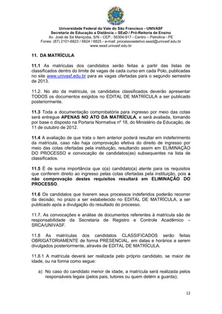 Universidade Federal do Vale do São Francisco - UNIVASF
Secretaria de Educação a Distância – SEaD / Pró-Reitoria de Ensino
Av. José de Sá Maniçoba, S/N - CEP.: 56304-917 - Centro – Petrolina - PE
Fones: (87) 2101-6823 / 6824 / 6825 - e-mail: processoseletivo.sead@univasf.edu.br
www.sead.univasf.edu.br
12
11. DA MATRÍCULA
11.1 As matrículas dos candidatos serão feitas a partir das listas de
classificados dentro do limite de vagas de cada curso em cada Polo, publicadas
no site www.univasf.edu.br para as vagas ofertadas para o segundo semestre
de 2013.
11.2. No ato da matrícula, os candidatos classificados deverão apresentar
TODOS os documentos exigidos no EDITAL DE MATRÍCULA a ser publicado
posteriormente.
11.3 Toda a documentação comprobatória para ingresso por meio das cotas
será entregue APENAS NO ATO DA MATRÍCULA, e será avaliada, tomando
por base o disposto na Portaria Normativa nº 18, do Ministério da Educação, de
11 de outubro de 2012.
11.4 A avaliação de que trata o item anterior poderá resultar em indeferimento
da matrícula, caso não haja comprovação efetiva do direito de ingresso por
meio das cotas ofertadas pela instituição, resultando assim em ELIMINAÇÃO
DO PROCESSO e convocação de candidatos(as) subsequentes na lista de
classificados.
11.5 É de suma importância que o(a) candidato(a) atente para os requisitos
que conferem direito ao ingresso pelas cotas ofertadas pela instituição, pois a
não comprovação destes requisitos resultará em ELIMINAÇÃO DO
PROCESSO.
11.6 Os candidatos que tiverem seus processos indeferidos poderão recorrer
da decisão, no prazo a ser estabelecido no EDITAL DE MATRÍCULA, a ser
publicado após a divulgação do resultado do processo.
11.7. As convocações e análise de documentos referentes à matrícula são de
responsabilidade da Secretaria de Registro e Controle Acadêmico –
SRCA/UNIVASF.
11.8 As matrículas dos candidatos CLASSIFICADOS serão feitas
OBRIGATORIAMENTE de forma PRESENCIAL, em datas e horários a serem
divulgados posteriormente, através de EDITAL DE MATRÍCULA.
11.8.1 A matrícula deverá ser realizada pelo próprio candidato, se maior de
idade, ou na forma como segue:
a) No caso do candidato menor de idade, a matrícula será realizada pelos
responsáveis legais (pelos pais, tutores ou quem detém a guarda);
 