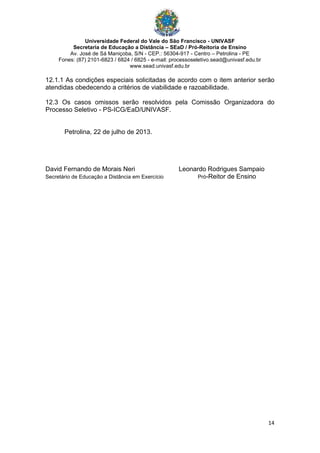 Universidade Federal do Vale do São Francisco - UNIVASF
Secretaria de Educação a Distância – SEaD / Pró-Reitoria de Ensino
Av. José de Sá Maniçoba, S/N - CEP.: 56304-917 - Centro – Petrolina - PE
Fones: (87) 2101-6823 / 6824 / 6825 - e-mail: processoseletivo.sead@univasf.edu.br
www.sead.univasf.edu.br
14
12.1.1 As condições especiais solicitadas de acordo com o item anterior serão
atendidas obedecendo a critérios de viabilidade e razoabilidade.
12.3 Os casos omissos serão resolvidos pela Comissão Organizadora do
Processo Seletivo - PS-ICG/EaD/UNIVASF.
Petrolina, 22 de julho de 2013.
David Fernando de Morais Neri Leonardo Rodrigues Sampaio
Secretário de Educação a Distância em Exercício Pró-Reitor de Ensino
 