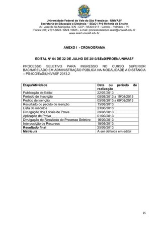 Universidade Federal do Vale do São Francisco - UNIVASF
Secretaria de Educação a Distância – SEaD / Pró-Reitoria de Ensino
Av. José de Sá Maniçoba, S/N - CEP.: 56304-917 - Centro – Petrolina - PE
Fones: (87) 2101-6823 / 6824 / 6825 - e-mail: processoseletivo.sead@univasf.edu.br
www.sead.univasf.edu.br
15
ANEXO I - CRONOGRAMA
EDITAL Nº 04 DE 22 DE JULHO DE 2013/SEaD/PROEN/UNIVASF
PROCESSO SELETIVO PARA INGRESSO NO CURSO SUPERIOR
BACHARELADO EM ADMINISTRAÇÃO PÚBLICA NA MODALIDADE A DISTÂNCIA
– PS-ICG/EaD/UNIVASF 2013.2
Etapa/Atividade Data ou período de
realização
Publicação do Edital 22/07/2013
Período de Inscrição 05/08/2013 a 19/08/2013
Pedido de isenção 05/08/2013 a 09/08/2013
Resultado do pedido de isenção 15/08/2013
Lista de inscritos 23/08/2013
Divulgação dos Locais de Prova 29/08/2013
Aplicação da Prova 01/09/2013
Divulgação do Resultado do Processo Seletivo 16/09/2013
Interposição de Recursos 18/09/2013
Resultado final 25/09/2013
Matrícula A ser definida em edital
 