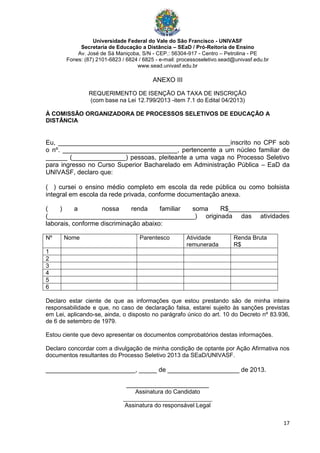 Universidade Federal do Vale do São Francisco - UNIVASF
Secretaria de Educação a Distância – SEaD / Pró-Reitoria de Ensino
Av. José de Sá Maniçoba, S/N - CEP.: 56304-917 - Centro – Petrolina - PE
Fones: (87) 2101-6823 / 6824 / 6825 - e-mail: processoseletivo.sead@univasf.edu.br
www.sead.univasf.edu.br
17
ANEXO III
REQUERIMENTO DE ISENÇÃO DA TAXA DE INSCRIÇÃO
(com base na Lei 12.799/2013 -item 7.1 do Edital 04/2013)
À COMISSÃO ORGANIZADORA DE PROCESSOS SELETIVOS DE EDUCAÇÃO A
DISTÂNCIA
Eu, ________________________________________________inscrito no CPF sob
o nº. ________________________________, pertencente a um núcleo familiar de
______ (_______________) pessoas, pleiteante a uma vaga no Processo Seletivo
para ingresso no Curso Superior Bacharelado em Administração Pública – EaD da
UNIVASF, declaro que:
( ) cursei o ensino médio completo em escola da rede pública ou como bolsista
integral em escola da rede privada, conforme documentação anexa.
( ) a nossa renda familiar soma R$_________________
(_________________________________________) originada das atividades
laborais, conforme discriminação abaixo:
Nº Nome Parentesco Atividade
remunerada
Renda Bruta
R$
1
2
3
4
5
6
Declaro estar ciente de que as informações que estou prestando são de minha inteira
responsabilidade e que, no caso de declaração falsa, estarei sujeito às sanções previstas
em Lei, aplicando-se, ainda, o disposto no parágrafo único do art. 10 do Decreto nº 83.936,
de 6 de setembro de 1979.
Estou ciente que devo apresentar os documentos comprobatórios destas informações.
Declaro concordar com a divulgação de minha condição de optante por Ação Afirmativa nos
documentos resultantes do Processo Seletivo 2013 da SEaD/UNIVASF.
_________________________, _____ de ____________________ de 2013.
_______________________
Assinatura do Candidato
___________________________
Assinatura do responsável Legal
 