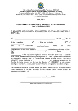 Universidade Federal do Vale do São Francisco - UNIVASF
Secretaria de Educação a Distância – SEaD / Pró-Reitoria de Ensino
Av. José de Sá Maniçoba, S/N - CEP.: 56304-917 - Centro – Petrolina - PE
Fones: (87) 2101-6823 / 6824 / 6825 - e-mail: processoseletivo.sead@univasf.edu.br
www.sead.univasf.edu.br
18
ANEXO IV
REQUERIMENTO DE ISENÇÃO NOS TERMOS DO DECRETO 6.593/2008
(item 7.2 do Edital 04/2013)
À COMISSÃO ORGANIZADORA DE PROCESSOS SELETIVOS DE EDUCAÇÃO A
DISTÂNCIA
Eu, ______________________________________________, SEXO ___ RG nº
____________,
órgão expedidor ________UF ___, data de emissão___________, CPF nº
______________,
data de nascimento ____/____/____, nome da mãe
___________________________,
NIS (Número de Inscrição Social) nº ____________, residente e domiciliado a (Rua,
Av.)__________________________________, nº _________, Bairro _________,
CEP
___________, venho requerer isenção da taxa de inscrição, com base no Decreto
6.593/2008, do Processo Seletivo para ingresso no Curso Superior Bacharelado em
Administração Pública – EaD da Universidade Federal do Vale do São Francisco -
UNIVASF, objeto do Edital nº __________________, em razão de ser membro de
família de baixa renda, nos termos do Decreto nº 6.135/2007, e não possuir
condições financeiras para custear o valor referente a respectiva taxa de inscrição.
Declaro estar ciente de que os dados que estou prestando são de minha inteira
responsabilidade e de que, no caso de informações falsas, estarei sujeito às
sanções previstas em Lei.
________________, _____/_____/2013
___________________________________________________
ASSINATURA DO REQUERENTE
 