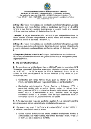 Universidade Federal do Vale do São Francisco - UNIVASF
Secretaria de Educação a Distância – SEaD / Pró-Reitoria de Ensino
Av. José de Sá Maniçoba, S/N - CEP.: 56304-917 - Centro – Petrolina - PE
Fones: (87) 2101-6823 / 6824 / 6825 - e-mail: processoseletivo.sead@univasf.edu.br
www.sead.univasf.edu.br
3
b) Grupo L2: vagas reservadas para candidatos autodeclarados pretos, pardos
ou indígenas, com renda familiar bruta per capita igual ou inferior a 1,5 salário
mínimo e que tenham cursado integralmente o ensino médio em escolas
públicas, conforme a alínea “a” do inciso I do item 4.1.;
c) Grupo L3: vagas reservadas para candidatos que, independentemente da
renda, tenham cursado integralmente o ensino médio em escolas públicas,
conforme a alínea “a” do inciso I do item 4.1.;
d) Grupo L4: vagas reservadas para candidatos autodeclarados pretos, pardos
ou indígenas que, independentemente da renda, tenham cursado integralmente
o ensino médio em escolas públicas, conforme a alínea “a” do inciso I do item
4.1.;
e) Grupo Ampla Concorrência (AC): vagas destinadas aos estudantes que
não se enquadrarem em nenhum dos grupos acima ou que não optarem pelas
vagas reservadas.
4. DO SISTEMA DE COTAS
4.1 De acordo com a legislação em vigor, a UNIVASF reserva, no mínimo, 50%
(cinquenta por cento) do total de suas vagas ofertadas por curso, nos termos
da Lei nº 12.711, de 29 de agosto de 2012 e Decreto nº 7.824, de 11 de
outubro de 2012 para Egressos de Escolas Públicas (EEP), dentro do qual,
reservam-se para:
a) Candidatos com renda familiar bruta igual ou inferior a 1,5 salário
mínimo per capita: 50% das vagas destinadas aos candidatos EEP;
b) Candidatos autodeclarados Pretos, Pardos e Indígenas (PPI) –
percentual obtido pela somatória destas etnias no último censo
demográfico do IBGE (população do Estado onde o curso acontece –
Bahia: 76,67% e Pernambuco: 62,40%) aplicado sobre as vagas
descritas na alínea “a” e, também, sobre as vagas destinadas aos EEP
com renda superior a 1,5 salário mínimo per capita.
4.1.1. Na apuração das vagas de que trata o subitem 4.1., o número fracionário
será arredondado para o número inteiro imediatamente superior.
4.2. De acordo com o art. 2º da Portaria Normativa MEC nº 18, de 11/10/2012,
para efeitos deste Edital, consideram-se:
a) Escola Pública: a instituição de ensino criada ou incorporada, mantida e
administrada pelo Poder Público, nos termos do inciso I do art. 19 da Lei
nº 9.394, de 20 de dezembro de 1996;
 