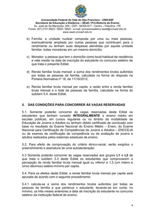 Universidade Federal do Vale do São Francisco - UNIVASF
Secretaria de Educação a Distância – SEaD / Pró-Reitoria de Ensino
Av. José de Sá Maniçoba, S/N - CEP.: 56304-917 - Centro – Petrolina - PE
Fones: (87) 2101-6823 / 6824 / 6825 - e-mail: processoseletivo.sead@univasf.edu.br
www.sead.univasf.edu.br
4
b) Família: a unidade nuclear composta por uma ou mais pessoas,
eventualmente ampliada por outras pessoas que contribuam para o
rendimento ou tenham suas despesas atendidas por aquela unidade
familiar, todas moradoras em um mesmo domicílio;
c) Morador: a pessoa que tem o domicílio como local habitual de residência
e nele reside na data de inscrição do estudante no concurso seletivo de
que trata o presente Edital;
d) Renda familiar bruta mensal: a soma dos rendimentos brutos auferidos
por todas as pessoas da família, calculada na forma do disposto na
Portaria Normativa nº 18, de 11/10/2012;
e) Renda familiar bruta mensal per capita: a razão entre a renda familiar
bruta mensal e o total de pessoas da família, calculada na forma do
subitem 5.4. deste Edital.
5. DAS CONDIÇÕES PARA CONCORRER ÀS VAGAS RESERVADAS
5.1. Somente poderão concorrer às vagas reservadas deste Edital os
estudantes que tenham cursado INTEGRALMENTE o ensino médio em
escolas públicas, em cursos regulares ou no âmbito da modalidade de
Educação de Jovens e Adultos ou tenham obtido certificado de conclusão com
base no resultado do Exame Nacional do Ensino Médio – Enem, do Exame
Nacional para Certificação de Competências de Jovens e Adultos – ENCCEJA
ou de exames de certificação de competência ou de avaliação de jovens e
adultos realizados pelos sistemas estaduais de ensino.
5.2. Para efeito de comprovação do critério étnico-racial, serão exigidos o
preenchimento e assinatura de uma autodeclaração.
5.3 Somente poderão concorrer às vagas reservadas aos grupos L1 e L2 de
que trata o subitem 3.3 deste Edital os estudantes que comprovarem a
percepção de renda familiar bruta mensal igual ou inferior a 1,5 (um inteiro e
cinco décimos) salário-mínimo per capita.
5.4. Para os efeitos deste Edital, a renda familiar bruta mensal per capita será
apurada de acordo com o seguinte procedimento:
5.4.1 calcula-se a soma dos rendimentos brutos auferidos por todas as
pessoas da família a que pertence o estudante, levando-se em conta, no
mínimo, os três meses anteriores à data de inscrição do estudante no concurso
seletivo da instituição federal de ensino;
 