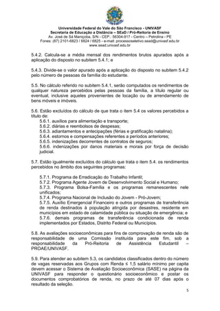 Universidade Federal do Vale do São Francisco - UNIVASF
Secretaria de Educação a Distância – SEaD / Pró-Reitoria de Ensino
Av. José de Sá Maniçoba, S/N - CEP.: 56304-917 - Centro – Petrolina - PE
Fones: (87) 2101-6823 / 6824 / 6825 - e-mail: processoseletivo.sead@univasf.edu.br
www.sead.univasf.edu.br
5
5.4.2. Calcula-se a média mensal dos rendimentos brutos apurados após a
aplicação do disposto no subitem 5.4.1; e
5.4.3. Divide-se o valor apurado após a aplicação do disposto no subitem 5.4.2
pelo número de pessoas da família do estudante.
5.5. No cálculo referido no subitem 5.4.1, serão computados os rendimentos de
qualquer natureza percebidos pelas pessoas da família, a título regular ou
eventual, inclusive aqueles provenientes de locação ou de arrendamento de
bens móveis e imóveis.
5.6. Estão excluídos do cálculo de que trata o item 5.4 os valores percebidos a
título de:
5.6.1. auxílios para alimentação e transporte;
5.6.2. diárias e reembolsos de despesas;
5.6.3. adiantamentos e antecipações (férias e gratificação natalina);
5.6.4. estornos e compensações referentes a períodos anteriores;
5.6.5. indenizações decorrentes de contratos de seguros;
5.6.6. indenizações por danos materiais e morais por força de decisão
judicial.
5.7. Estão igualmente excluídos do cálculo que trata o item 5.4. os rendimentos
percebidos no âmbito dos seguintes programas:
5.7.1. Programa de Erradicação do Trabalho Infantil;
5.7.2. Programa Agente Jovem de Desenvolvimento Social e Humano;
5.7.3. Programa Bolsa-Família e os programas remanescentes nele
unificados;
5.7.4. Programa Nacional de Inclusão do Jovem - Pró-Jovem;
5.7.5. Auxílio Emergencial Financeiro e outros programas de transferência
de renda destinados à população atingida por desastres, residente em
municípios em estado de calamidade pública ou situação de emergência; e
5.7.6. demais programas de transferência condicionada de renda
implementados por Estados, Distrito Federal ou Municípios.
5.8. As avaliações socioeconômicas para fins de comprovação de renda são de
responsabilidade de uma Comissão instituída para este fim, sob a
responsabilidade da Pró-Reitoria de Assistência Estudantil –
PROAE/UNIVASF.
5.9. Para atender ao subitem 5.3, os candidatos classificados dentro do número
de vagas reservadas aos Grupos com Renda ≤ 1,5 salário mínimo per capita
devem acessar o Sistema de Avaliação Socioeconômica (SASE) na página da
UNIVASF para responder o questionário socioeconômico e postar os
documentos comprobatórios de renda, no prazo de até 07 dias após o
resultado da seleção.
 