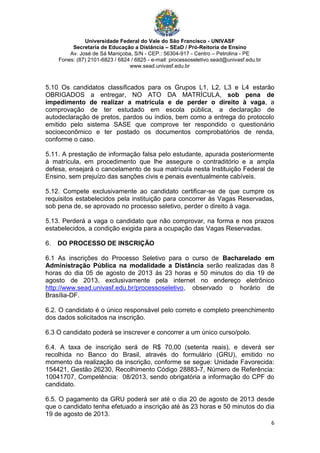 Universidade Federal do Vale do São Francisco - UNIVASF
Secretaria de Educação a Distância – SEaD / Pró-Reitoria de Ensino
Av. José de Sá Maniçoba, S/N - CEP.: 56304-917 - Centro – Petrolina - PE
Fones: (87) 2101-6823 / 6824 / 6825 - e-mail: processoseletivo.sead@univasf.edu.br
www.sead.univasf.edu.br
6
5.10 Os candidatos classificados para os Grupos L1, L2, L3 e L4 estarão
OBRIGADOS a entregar, NO ATO DA MATRÍCULA, sob pena de
impedimento de realizar a matrícula e de perder o direito à vaga, a
comprovação de ter estudado em escola pública, a declaração de
autodeclaração de pretos, pardos ou índios, bem como a entrega do protocolo
emitido pelo sistema SASE que comprove ter respondido o questionário
socioeconômico e ter postado os documentos comprobatórios de renda,
conforme o caso.
5.11. A prestação de informação falsa pelo estudante, apurada posteriormente
à matrícula, em procedimento que lhe assegure o contraditório e a ampla
defesa, ensejará o cancelamento de sua matrícula nesta Instituição Federal de
Ensino, sem prejuízo das sanções civis e penais eventualmente cabíveis.
5.12. Compete exclusivamente ao candidato certificar-se de que cumpre os
requisitos estabelecidos pela instituição para concorrer às Vagas Reservadas,
sob pena de, se aprovado no processo seletivo, perder o direito à vaga.
5.13. Perderá a vaga o candidato que não comprovar, na forma e nos prazos
estabelecidos, a condição exigida para a ocupação das Vagas Reservadas.
6. DO PROCESSO DE INSCRIÇÃO
6.1 As inscrições do Processo Seletivo para o curso de Bacharelado em
Administração Pública na modalidade a Distância serão realizadas das 8
horas do dia 05 de agosto de 2013 às 23 horas e 50 minutos do dia 19 de
agosto de 2013, exclusivamente pela internet no endereço eletrônico
http://www.sead.univasf.edu.br/processoseletivo, observado o horário de
Brasília-DF.
6.2. O candidato é o único responsável pelo correto e completo preenchimento
dos dados solicitados na inscrição.
6.3 O candidato poderá se inscrever e concorrer a um único curso/polo.
6.4. A taxa de inscrição será de R$ 70,00 (setenta reais), e deverá ser
recolhida no Banco do Brasil, através do formulário (GRU), emitido no
momento da realização da inscrição, conforme se segue: Unidade Favorecida:
154421, Gestão 26230, Recolhimento Código 28883-7, Número de Referência:
10041707, Competência: 08/2013, sendo obrigatória a informação do CPF do
candidato.
6.5. O pagamento da GRU poderá ser até o dia 20 de agosto de 2013 desde
que o candidato tenha efetuado a inscrição até às 23 horas e 50 minutos do dia
19 de agosto de 2013.
 