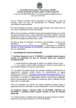 Universidade Federal do Vale do São Francisco - UNIVASF
Secretaria de Educação a Distância – SEaD / Pró-Reitoria de Ensino
Av. José de Sá Maniçoba, S/N - CEP.: 56304-917 - Centro – Petrolina - PE
Fones: (87) 2101-6823 / 6824 / 6825 - e-mail: processoseletivo.sead@univasf.edu.br
www.sead.univasf.edu.br
7
6.6 Em nenhuma hipótese haverá devolução da quantia paga a título de
inscrição, salvo em caso de cancelamento do Processo Seletivo por
conveniência da administração.
6.7 Cada candidato terá direito a apenas uma inscrição. Caso efetive mais de
uma, será considerada a de data mais recente.
6.8 No ato da inscrição o candidato deverá optar obrigatoriamente por um Polo
de apoio presencial onde o curso pretendido está sendo ofertado, conforme
relacionado no item 3.2 deste Edital, no qual deverá frequentar os encontros
presenciais obrigatórios previstos para o curso.
6.9 Após a etapa de inscrições via Internet, será divulgada, a partir do dia
23/08/2013, no endereço eletrônico
http://www.sead.univasf.edu.br/processoseletivo, o quantitativo de candidatos
inscritos por grupo específico de concorrência, conforme tabela constante no
item 3.2. deste Edital.
7. DA ISENÇÃO DA TAXA DE INSCRIÇÃO
7.1 Conforme disposto na Lei nº 12.799/2013, o candidato poderá requerer
isenção do pagamento da taxa de inscrição desde que comprovar
cumulativamente:
I - renda familiar per capita igual ou inferior a um salário mínimo e meio;
II - ter cursado o ensino médio completo em escola da rede pública ou
como bolsista integral em escola da rede privada.
.
7.1.1 O pedido de isenção deverá ser solicitado mediante preenchimento do
requerimento, conforme modelo (Anexo III), disponibilizado na página
eletrônica da UNIVASF: http://www.sead.univasf.edu.br/processoseletivo, até o
dia 09/08/2013, no qual o candidato deverá declarar que satisfaz as exigências
dos incisos I e II do item 7.1 deste Edital, imprimir e assinar essa declaração,
juntar a documentação comprobatória e encaminhar para o endereço de que
trata o item 7.3 deste edital.
7.1.2 Os candidatos que tiverem seu pedido indeferido deverão efetuar o
pagamento da taxa de inscrição no prazo estabelecido no item 6.5 deste Edital.
7.2 Conforme dispõe o Decreto 6.593, de 02.10.2008, publicado em
03.10.2008, o candidato poderá requerer isenção da taxa de inscrição
desde que:
7.2.1 Esteja inscrito no cadastro para programas sociais do Governo Federal –
CadÚnico, de que trata o decreto nº 6.135, de 26.06.2007;
 