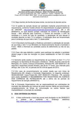 Universidade Federal do Vale do São Francisco - UNIVASF
Secretaria de Educação a Distância – SEaD / Pró-Reitoria de Ensino
Av. José de Sá Maniçoba, S/N - CEP.: 56304-917 - Centro – Petrolina - PE
Fones: (87) 2101-6823 / 6824 / 6825 - e-mail: processoseletivo.sead@univasf.edu.br
www.sead.univasf.edu.br
8
7.2.2 Seja membro de família de baixa renda, nos termos do decreto acima.
7.2.3 O pedido de isenção deverá ser solicitado mediante preenchimento do
requerimento, conforme modelo (Anexo IV) disponibilizado na página eletrônica
da UNIVASF: http://www.sead.univasf.edu.br/processoseletivo, até o dia
09/08/2013, no qual deverá constar: indicação do número de Identificação
Social – NIS, atribuído pelo CadÚnico, o número de inscrição, o CPF do
candidato e o nome da mãe do candidato, e declaração de que atende à
condição descrita no item 7.2 e subitens. A solicitação deve ser encaminhada
para o endereço de que trata o item 7.3 deste edital.
7.2.4 A Secretaria de Educação a Distância submeterá a solicitação de isenção
de que trata o item 7.2 ao Ministério do Desenvolvimento Social e Combate à
Fome - MDS e informará ao candidato acerca do deferimento ou não do seu
pedido.
7.2.5 Caso não seja deferido o pedido, para participar da seleção o candidato
deverá pagar a taxa de inscrição no prazo estabelecido no item 6.5 deste
Edital.
7.3 Somente serão aceitos os requerimentos de que tratam os item 7.1 e 7.2
entregues na Secretaria de Educação a Distância - SEAD, Avenida José de Sá
Maniçoba, s/n, Centro, Campus Universitário, Petrolina-PE, CEP 56304-917, de
segunda a sexta-feira (exceto feriado), das 08 às 17 horas, com intervalo para
almoço, das 12 às 14h, no período de 05 a 09 de agosto de 2013.
7.3.1.Em caso de encaminhamento via postal, desde que com Aviso de
Recebimento–AR, dirigido à Comissão Organizadora, no seguinte endereço:
SEAD/UNIVASF, Caixa Postal 252, CEP: 56304-917, Petrolina – PE, somente
será aceito QUANDO O RECEBIMENTO FOR REGISTRADO NA AGÊNCIA
DOS CORREIOS DE PETROLINA-PE até o último dia do período de
requerimento de isenção (09/08/2013).
7.4. A Comissão Organizadora não se responsabilizará por solicitações de
inscrição não efetivadas por motivos de ordem técnica, falhas de comunicação,
congestionamento de linhas de comunicação ou outros fatores que
impossibilitarem a inscrição do candidato.
8. DOS CRITÉRIOS DA PROVA
8.1. A lista confirmando o local das provas será divulgada no dia 29/08/2013
e poderá ser conferida no endereço eletrônico
http://www.sead.univasf.edu.br/processoseletivo
 