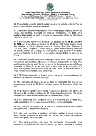 Universidade Federal do Vale do São Francisco - UNIVASF
Secretaria de Educação a Distância – SEaD / Pró-Reitoria de Ensino
Av. José de Sá Maniçoba, S/N - CEP.: 56304-917 - Centro – Petrolina - PE
Fones: (87) 2101-6823 / 6824 / 6825 - e-mail: processoseletivo.sead@univasf.edu.br
www.sead.univasf.edu.br
9
8.2 O candidato somente poderá realizar a prova na cidade sede do Polo de
apoio presencial para o qual se inscreveu.
8.3 O candidato deverá comparecer ao local de realização da prova, munido de
caneta esferográfica, fabricada em material transparente, de tinta preta
(preferencialmente) ou azul e original do documento oficial de identidade
informado na inscrição.
8.4 A prova escrita do Processo Seletivo será aplicada no dia 01 de setembro
de 2013, em única etapa, no horário de 09:00 às 12:00 horas (horário local),
nas cidades de Capim Grosso, Juazeiro, Ouricuri, Petrolina, Salgueiro e
Trindade, sendo composta por uma redação (texto dissertativo-argumentativo
em prosa), valendo de 0 (zero) a 10 (dez) pontos, a qual deverá ser produzida
conforme disposto no item 9.1.1 e orientações apresentadas no Caderno de
Prova.
8.5 O candidato deverá transcrever a Redação para a folha Oficial de Redação
com caneta esferográfica, fabricada em material transparente, de tinta preta
(preferencialmente) ou azul, dentro do tempo de duração da prova. A folha de
rascunho da Redação e as respostas a lápis não serão corrigidas. Em
nenhuma hipótese haverá substituição da folha Oficial de Redação devido a
erros ou rasuras cometidos pelos candidatos.
8.6 A PROVA terá duração de 3 (três) horas, com início, impreterivelmente, às
09 horas em todos os locais de aplicação.
8.7 O(a) candidato(a) deverá chegar ao local de realização das provas com
antecedência mínima de 30 (trinta) minutos, munido de documento oficial com
foto.
8.8 Os portões dos prédios onde serão realizadas as provas serão abertos às
08 horas e 20 minutos e fechado às 09 horas, impreterivelmente, não sendo
mais permitida a entrada de nenhum(a) candidato(a) nos prédios.
8.8.1 Os candidatos que chegarem após o fechamento dos portões NÃO
poderão realizar a prova, independentemente dos motivos alegados.
8.9 O(a) candidato(a) impedido(a) de realizar a prova estará automaticamente
desclassificado(a) do Processo Seletivo.
8.10 Não será permitido a qualquer candidato realizar a prova fora das
dependências previamente estabelecidas, exceto em casos excepcionais
autorizados pela SEaD/UNIVASF.
8.11 Não será permitido, sob pena de eliminação: comunicação entre
candidatos, empréstimos de materiais entre candidatos, consulta a qualquer
 
