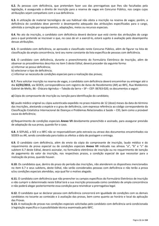 6.2. Às pessoas com deficiência, que pretendam fazer uso das prerrogativas que lhes são facultadas pela 
legislação, é assegurado o direito de inscrição para a reserva de vagas em Concurso Público, nos cargos cujas 
atribuições sejam compatíveis com a sua deficiência. 
6.3. A utilização de material tecnológico de uso habitual não obsta a inscrição na reserva de vagas; porém, a 
deficiência do candidato deve permitir o desempenho adequado das atribuições especificadas para o cargo, 
admitida a correção por equipamentos, adaptações, meios ou recursos especiais. 
6.4. No ato da inscrição, o candidato com deficiência deverá declarar que está ciente das atribuições do cargo 
para o qual pretende se inscrever e que, no caso de vir a exercê-lo, estará sujeito à avaliação pelo desempenho 
dessas atribuições. 
6.5. O candidato com deficiência, se aprovado e classificado neste Concurso Público, além de figurar na lista de 
classificação da ampla concorrência, terá seu nome constante da lista específica de pessoas com deficiência. 
6.6. O candidato com deficiência, durante o preenchimento do Formulário Eletrônico de Inscrição, além de 
observar os procedimentos descritos no item 5 deste Edital, deverá proceder da seguinte forma: 
a) informar se possui deficiência; 
b) selecionar o tipo de deficiência; 
c) informar se necessita de condições especiais para a realização das provas; 
6.7. Para solicitar inscrição na reserva de vagas, o candidato com deficiência deverá encaminhar ou entregar até o 
dia 12/01/2015, via SEDEX, correspondência com registro de Aviso de Recebimento (AR) ao IBFC, Rua Waldomiro 
Gabriel de Mello, 86 - Chácara Agrindus – Taboão da Serra – SP – CEP: 06763-020, os documentos a seguir: 
Página 11 de 154 
a) Cópia do comprovante de inscrição ou isenção para identificação do candidato; 
b) Laudo médico original ou cópia autenticada expedido no prazo máximo de 12 (doze) meses da data do término 
das inscrições, atestando a espécie e o grau de deficiência, com expressa referência ao código correspondente da 
Classificação Estatística Internacional de Doenças e Problemas Relacionados à Saúde – CID, bem como a provável 
causa da deficiência; 
c) Requerimento de condições especiais Anexo VII devidamente preenchido e assinado, para assegurar previsão 
de adaptação da sua prova, quando for o caso. 
6.8. A SEPLAG, a SEE e o IBFC não se responsabilizam pelo extravio ou atraso dos documentos encaminhados via 
SEDEX ou AR, sendo considerada para todos os efeitos a data de postagem e entrega. 
6.9. O candidato com deficiência, além do envio da cópia do comprovante de inscrição, laudo médico e do 
requerimento de prova especial ou de condições especiais Anexo VII indicado nas alíneas “a”, “b” e “c” do 
subitem 6.7 deste Edital, deverá assinalar, no formulário eletrônico de inscrição ou no requerimento de isenção 
de pagamento do valor da inscrição, nos respectivos prazos, a condição especial de que necessitar para a 
realização da prova, quando houver. 
6.10. Os candidatos que, dentro do prazo do período das inscrições, não atenderem os dispositivos mencionados 
no item 6.7 e seus subitens, deste Edital, não serão considerados pessoas com deficiência e não terão a prova 
e/ou condições especiais atendidas, seja qual for o motivo alegado. 
6.11. O candidato com deficiência que não preencher os campos específicos do Formulário Eletrônico de Inscrição 
e não cumprir o determinado neste Edital terá a sua inscrição processada como candidato de ampla concorrência 
e não poderá alegar posteriormente essa condição para reivindicar a prerrogativa legal. 
6.12. O candidato que se declarar pessoa com deficiência concorrerá em igualdade de condições com os demais 
candidatos no tocante ao conteúdo e à avaliação das provas, bem como quanto ao horário e local da aplicação 
das Provas. 
6.13. A realização de provas nas condições especiais solicitadas pelo candidato com deficiência será condicionada 
à legislação específica e à possibilidade técnica examinada pelo IBFC. 
 