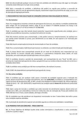 6.14. Será desconsiderado qualquer recurso em favor de candidato com deficiência que não seguir as instruções 
constantes deste Edital para inscrição nesta condição. 
6.15. Após a nomeação do candidato, a deficiência não poderá ser arguida para justificar a concessão de 
aposentadoria, salvo em caso de agravamento daquela, imprevisível à época do provimento do cargo, ou em caso 
de alteração da legislação pertinente. 
Página 12 de 154 
7. PROCEDIMENTOS PARA SOLICITAÇÃO DE CONDIÇÕES ESPECIAIS PARA REALIZAÇÃO DE PROVAS 
7.1. Das lactantes: 
7.1.1. Fica assegurado às lactantes o direito de participarem do Concurso, nos critérios e condições estabelecidos 
pelos artigos 227 da Constituição Federal, artigo 4º da Lei Federal nº 8.069/90 (Estatuto da Criança e do 
Adolescente) e artigos 1º e 2º da Lei Federal nº 10.048/2000. 
7.1.2. A candidata que seja mãe lactante deverá preencher requerimento especificando esta condição, para a 
adoção das providências necessárias, no próprio formulário de inscrição. 
7.1.3. Nos horários previstos para amamentação, a mãe poderá retirar-se, temporariamente, da sala/local em 
que estarão sendo realizadas as provas, para atendimento ao seu bebê, em sala especial a ser reservada pela 
Coordenação. 
7.1.4. Não haverá compensação do tempo de amamentação em favor da candidata. 
7.1.5. Para a amamentação o bebê deverá permanecer no ambiente a ser determinado pela Coordenação. 
7.1.6. A criança deverá estar acompanhada somente de um maior de 18 (dezoito) anos responsável por sua 
guarda (familiar ou terceiro indicado pela candidata), e a permanência temporária desse adulto, em local 
apropriado, será autorizada pela Coordenação deste concurso público. 
7.1.7. A candidata, durante o período de amamentação, será acompanhada de uma “fiscal” do IBFC, sem a 
presença do responsável pela guarda da criança, que garantirá que sua conduta esteja de acordo com os termos e 
condições deste Edital. 
7.1.8. A candidata nesta condição que não levar acompanhante, não realizará as provas. 
7.1.9. O IBFC não disponibilizará acompanhante para guarda de criança. 
7.2. Das outras condições: 
7.2.1. O candidato que, por qualquer razão, passe a necessitar de condições especiais para a realização das 
provas, deverá encaminhar ou entregar pessoalmente, até o dia 12/01/2015, via SEDEX ou correspondência com 
registro de Aviso de Recebimento (AR), ao IBFC, situado à Rua Waldomiro Gabriel de Mello, 86, Chácara Agrindus, 
Taboão da Serra – SP – CEP: 06763-020 o requerimento de condição especial Anexo VII devidamente preenchido 
e assinado. 
7.2.2. Após o prazo de inscrição o candidato que ainda necessitar de atendimento especial, deverá entrar em 
contato com o IBFC, com antecedência mínima de 3 (três) dias úteis da realização das Provas pelo telefone (11) 
4788.1430 das 9 às 17 horas, exceto sábados, domingos e feriados. 
7.3. Os candidatos que não atenderem aos dispositivos mencionados no item 7 deste Edital, não terão a prova 
e/ou condições especiais atendidas. 
7.4. A solicitação de atendimento especial será atendida segundo os critérios de viabilidade e razoabilidade. 
8. DA PRIMEIRA ETAPA DO CONCURSO – PROVA OBJETIVA 
8.1. As Provas Objetivas de Múltipla Escolha terão caráter eliminatório e classificatório e serão constituídas 
conforme o quadro a seguir: 
 