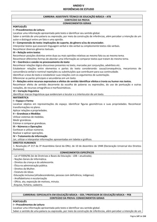 Página 147 de 154 
ANEXO V 
REFERÊNCIAS DE ESTUDO 
CARREIRA: ASSISTENTE TÉCNICO DE EDUCAÇÃO BÁSICA – ATB 
CONTEÚDO DA PROVA 
CONHECIMENTOS GERAIS 
PORTUGUÊS 
I – Procedimentos de Leitura 
Localizar uma informação apresentada pelo texto e identificar seu sentido global. 
Saber o sentido de uma palavra ou expressão, por meio da construção de inferências, além perceber a intenção de um 
autor e distinguir entre um fato e uma opinião. 
II – Compreensão do texto: implicações do suporte, do gênero e/ou do enunciador. 
Interpretar textos que associam linguagem verbal e não verbal ou simplesmente textos não verbais. 
Reconhecer diversos gêneros textuais. 
III – Relação entre textos 
Reconhecer posições distintas entre duas ou mais opiniões relativas ao mesmo fato ou ao mesmo tema. 
Reconhecer diferentes formas de abordar uma informação ao comparar textos que tratam do mesmo tema. 
IV – Coerência e coesão no processamento do texto 
Reconhecer relações lógico-discursivas presentes no texto, marcadas por conjunções, advérbios etc. 
Estabelecer relações entre elementos e partes do texto considerando: causa/consequência, mecanismos de 
concordância verbal e nominal repetições ou substituições que contribuem para sua continuidade. 
Identificar a tese do texto e estabelecer suas relações com os argumentos de sustentação. 
Diferenciar as partes principais e secundárias em um texto. 
V – Relações entre recursos expressivos e efeitos de sentido Identificar efeitos e ironia ou humor nos textos. 
Reconhecer efeito de sentido decorrente da escolha de palavras ou expressões, do uso de pontuação e outras 
notações, de recursos ortográficos e morfossintáticos. 
VI – Variação linguística 
Identificar marcas linguísticas que evidenciam o locutor e o interlocutor de um texto. 
MATEMÁTICA 
I – Espaço e Forma 
Localizar objetos em representações do espaço. Identificar figuras geométricas e suas propriedades. Reconhecer 
transformações no plano. 
Aplicar relações e propriedades. 
II – Grandezas e Medidas 
Utilizar sistemas de medidas. 
Medir grandezas. 
Estimar e comparar grandezas. 
III – Números e Operações 
Conhecer e utilizar números. 
Realizar e aplicar operações. 
IV – Tratamento da Informação 
Ler, utilizar e interpretar informações apresentadas em tabelas e gráficos. 
DIREITOS HUMANOS 
1. Resolução nº 217 da 3ª Assembleia Geral da ONU, de 10 de dezembro de 1948 (Declaração Universal dos Direitos 
Humanos). 
CONHECIMENTOS ESPECÍFICOS 
- Lei nº 9394/96 (lei de Diretrizes e Bases da Educação - LDB – atualizada). 
- Noções Gerais de Informática. 
- Direitos da criança e do adolescente. 
- Ética na administração pública. 
- Direitos da Mulher. 
- Estatuto do Idoso. 
-Educação inclusiva (afrodescendentes, pessoas com deficiência, indígenas). 
- Analfabetismo e escolarização 
- Ofício, ata, exposição de motivos, minuta. 
-Arquivo, fichário, cadastro. 
CARREIRAS: ESPECIALISTA EM EDUCAÇÃO BÁSICA – EEB / PROFESSOR DE EDUCAÇÃO BÁSICA – PEB 
CONTEÚDO DA PROVA: CONHECIMENTOS GERAIS 
PORTUGUÊS 
I – Procedimentos de Leitura 
Localizar uma informação apresentada pelo texto e identificar seu sentido global. 
Saber o sentido de uma palavra ou expressão, por meio da construção de inferências, além perceber a intenção de um 
 