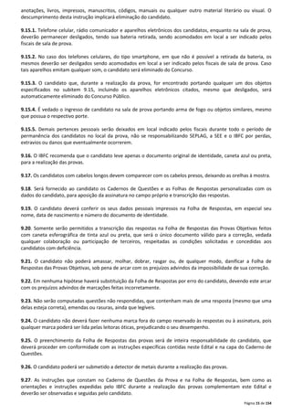 anotações, livros, impressos, manuscritos, códigos, manuais ou qualquer outro material literário ou visual. O 
descumprimento desta instrução implicará eliminação do candidato. 
9.15.1. Telefone celular, rádio comunicador e aparelhos eletrônicos dos candidatos, enquanto na sala de prova, 
deverão permanecer desligados, tendo sua bateria retirada, sendo acomodados em local a ser indicado pelos 
fiscais de sala de prova. 
9.15.2. No caso dos telefones celulares, do tipo smartphone, em que não é possível a retirada da bateria, os 
mesmos deverão ser desligados sendo acomodados em local a ser indicado pelos fiscais de sala de prova. Caso 
tais aparelhos emitam qualquer som, o candidato será eliminado do Concurso. 
9.15.3. O candidato que, durante a realização da prova, for encontrado portando qualquer um dos objetos 
especificados no subitem 9.15, incluindo os aparelhos eletrônicos citados, mesmo que desligados, será 
automaticamente eliminado do Concurso Público. 
9.15.4. É vedado o ingresso de candidato na sala de prova portando arma de fogo ou objetos similares, mesmo 
que possua o respectivo porte. 
9.15.5. Demais pertences pessoais serão deixados em local indicado pelos fiscais durante todo o período de 
permanência dos candidatos no local da prova, não se responsabilizando SEPLAG, a SEE e o IBFC por perdas, 
extravios ou danos que eventualmente ocorrerem. 
9.16. O IBFC recomenda que o candidato leve apenas o documento original de identidade, caneta azul ou preta, 
para a realização das provas. 
9.17. Os candidatos com cabelos longos devem comparecer com os cabelos presos, deixando as orelhas à mostra. 
9.18. Será fornecido ao candidato os Cadernos de Questões e as Folhas de Respostas personalizadas com os 
dados do candidato, para aposição da assinatura no campo próprio e transcrição das respostas. 
9.19. O candidato deverá conferir os seus dados pessoais impressos na Folha de Respostas, em especial seu 
nome, data de nascimento e número do documento de identidade. 
9.20. Somente serão permitidos a transcrição das respostas na Folha de Respostas das Provas Objetivas feitos 
com caneta esferográfica de tinta azul ou preta, que será o único documento válido para a correção, vedada 
qualquer colaboração ou participação de terceiros, respeitadas as condições solicitadas e concedidas aos 
candidatos com deficiência. 
9.21. O candidato não poderá amassar, molhar, dobrar, rasgar ou, de qualquer modo, danificar a Folha de 
Respostas das Provas Objetivas, sob pena de arcar com os prejuízos advindos da impossibilidade de sua correção. 
9.22. Em nenhuma hipótese haverá substituição da Folha de Respostas por erro do candidato, devendo este arcar 
com os prejuízos advindos de marcações feitas incorretamente. 
9.23. Não serão computadas questões não respondidas, que contenham mais de uma resposta (mesmo que uma 
delas esteja correta), emendas ou rasuras, ainda que legíveis. 
9.24. O candidato não deverá fazer nenhuma marca fora do campo reservado às respostas ou à assinatura, pois 
qualquer marca poderá ser lida pelas leitoras óticas, prejudicando o seu desempenho. 
9.25. O preenchimento da Folha de Respostas das provas será de inteira responsabilidade do candidato, que 
deverá proceder em conformidade com as instruções específicas contidas neste Edital e na capa do Caderno de 
Questões. 
Página 15 de 154 
9.26. O candidato poderá ser submetido a detector de metais durante a realização das provas. 
9.27. As instruções que constam no Caderno de Questões da Prova e na Folha de Respostas, bem como as 
orientações e instruções expedidas pelo IBFC durante a realização das provas complementam este Edital e 
deverão ser observadas e seguidas pelo candidato. 
 