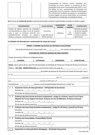 acompanhada do histórico escolar, expedidos por 
instituição de ensino superior ou programa de pós-graduação 
stricto sensu recomendado pela CAPES, e ata 
da defesa da tese, acompanhada de declaração do 
coordenador do curso. Quando o diploma de Doutorado 
for utilizado pelo candidato para garantir a escolaridade 
mínima exigida nos termos deste Edital, tal certificado 
não poderá ser considerado na avaliação de títulos. 
b) Os títulos de tempo de serviço receberão pontuação conforme especificações contidas na tabela a seguir: 
Página 150 de 154 
DISCRIMINAÇÃO VALOR UNITÁRIO 
QUANTIDADE 
MÁXIMA 
VALOR 
MÁXIMO 
COMPROVANTE 
Tempo de efetivo exercício de atividades 
correspondentes ao cargo e área de atuação 
para a qual se inscreveu exercido em 
estabelecimentos privados ou públicos 
(federais, estaduais, municipais) de educação. 
0,3 pontos 
A cada 365 dias de 
efetivo exercício 
3.650 dias 
4,0 
pontos 
Atestado de tempo 
de serviço expedido 
conforme modelo 
contido no item b.1 
deste Anexo. 
b.1) Modelo de Atestado para comprovação de tempo de serviço: 
TIMBRE / CARIMBO DA ESCOLA OU ENTIDADE EDUCACIONAL 
Ato de Reconhecimento / Autorização: DO_____/_____/_____ (no caso de escola particular) 
ATESTADO DE TEMPO DE SERVIÇO NA ÁREA DOCENTE 
Tempo de exercício efetivo em estabelecimento: 
[ ] FEDERAL [ ] ESTADUAL [ ] MUNICIPAL [ ] PARTICULAR 
Atesto, sob as penas da Lei, para fins de pontuação na Avaliação de Títulos por Tempo de Serviço no Concurso 
Público – SEE /MG - ENSINO REGULAR para provimento efetivo do cargo de_____________________________ 
_____________________________________do quadro de pessoal da Secretaria de Estado de Educação, que o 
Sr. (a) ______________________________________________________________________________________ 
_______________________________________________________R.G. nº _______________________expedido 
por ________________________________, inscrito no CPF sob o nº ___________________________________, 
nascido(a) em ____/_____/______, exerceu nesta Escola/Entidade Educacional o cargo* de: 
[ ] 
Assistente Técnico de Educação Básica – ATB (Auxiliar de Secretaria) 
Período: de _____/_____/_____ a _____/_____/_____ 
Nº de dias de efetivo exercício:_______________ (________________________________ _________) 
[ ] 
Professor dos Anos Iniciais do Ensino Fundamental – antiga 1ª a 4 Séries / atual 1º ao 5º Anos 
(Regente de Turma, Regente de Classe, Professor do Uso de Biblioteca, Professor Eventual) 
Período: de _____/_____/_____ a _____/_____/_____ 
Nº de dias de efetivo exercício:________________ (_______________________________ _________) 
[ ] 
Professor dos Anos Finais do Ensino Fundamental – antiga 5ª a 8ª Séries / atual 6º ao 9º Anos 
Disciplina: ___________________________________________________________________________ 
Período: de _____/_____/_____ a _____/_____/_____ 
Nº de dias de efetivo exercício:________________ (_______________________________ _________) 
[ ] 
Professor de Ensino Médio / Ensino Médio Técnico 
Disciplina: ___________________________________________________________________________ 
Período: de _____/_____/_____ a _____/_____/_____ 
Nº de dias de efetivo exercício:________________ (_______________________________ _________) 
[ ] Especialista em Educação Básica (Pedagogo) – Orientador Educacional 
 