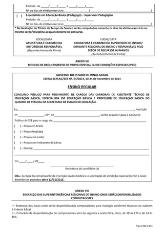 Período: de _____/_____/_____ a _____/_____/_____ 
Nº de dias de efetivo exercício:________________ (_______________________________ _________) 
Página 151 de 154 
[ ] 
Especialista em Educação Básica (Pedagogo) – Supervisor Pedagógico 
Período: de _____/_____/_____ a _____/_____/_____ 
Nº de dias de efetivo exercício:_________________ (______________________________ _________) 
* Na Avaliação de Títulos de Tempo de Serviço serão computados somente os dias de efetivo exercício no 
mesmo cargo/disciplina ao qual concorre no concurso. 
LOCAL/DATA 
LOCAL/DATA 
ASSINATURA E CARIMBO DA 
AUTORIDADE RESPONSÁVEL 
(Reconhecimento de Firma) 
ASSINATURA E CARIMBO DO SUPERVISOR DE ENSINO/ 
DIRIGENTE REGIONAL DE ENSINO / RESPONSÁVEL PELO 
SETOR DE RECURSOS HUMANOS 
(Reconhecimento de Firma) 
ANEXO VII 
MODELO DE REQUERIMENTO DE PROVA ESPECIAL OU DE CONDIÇÕES ESPECIAIS (PCD) 
GOVERNO DO ESTADO DE MINAS GERAIS 
EDITAL SEPLAG/SEE Nº. 04/2014, de 24 de novembro de 2014 
ENSINO REGULAR 
CONCURSO PÚBLICO PARA PROVIMENTO DE CARGOS DAS CARREIRAS DE ASSISTENTE TÉCNICO DE 
EDUCAÇÃO BÁSICA, ESPECIALISTA EM EDUCAÇÃO BÁSICA E PROFESSOR DE EDUCAÇÃO BÁSICA DO 
QUADRO DE PESSOAL DA SECRETARIA DE ESTADO DE EDUCAÇÃO. 
Eu,_____________________________________________________________________________, Inscrição 
nº _________________, CPF. nº______________________________, venho requerer para o Concurso 
Público da SEE para o cargo de: _____________________________________________________________. 
( ) – Prova em Braile 
( ) – Prova Ampliada 
( ) – Prova com Ledor 
( ) – Prova com Intérprete de Libras 
( ) – Outros:_____________________________________________________________________________ 
_________________________________________________________________________________________ 
Em ____/____ / 20____. 
__________________________________________ 
Assinatura do candidato (a) 
Obs.: A cópia do comprovante de inscrição laudo médico e a solicitação de condição especial (se for o caso) 
deverão ser postados até o 12/01/2015. 
ANEXO VIII 
ENDEREÇO DAS SUPERINTENDÊNCIAS REGIONAIS DE ENSINO ONDE SERÃO DISPONIBILIZADOS 
COMPUTADORES 
I – Endereço dos locais onde serão disponibilizados computadores para inscrição conforme disposto no subitem 
5.4 deste Edital. 
II – O horário de disponibilização de computadores será de segunda a sexta-feira, úteis, de 10 às 12h e de 14 às 
16h. 
 