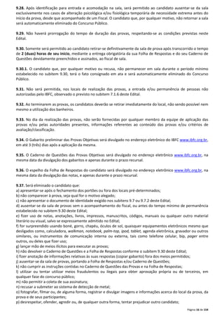 9.28. Após identificação para entrada e acomodação na sala, será permitido ao candidato ausentar-se da sala 
exclusivamente nos casos de alteração psicológica e/ou fisiológica temporária de necessidade extrema antes do 
início da prova, desde que acompanhado de um Fiscal. O candidato que, por qualquer motivo, não retornar a sala 
será automaticamente eliminado do Concurso Público. 
9.29. Não haverá prorrogação do tempo de duração das provas, respeitando-se as condições previstas neste 
Edital. 
9.30. Somente será permitido ao candidato retirar-se definitivamente da sala de prova após transcorrido o tempo 
de 2 (duas) horas de seu início, mediante a entrega obrigatória da sua Folha de Respostas e do seu Caderno de 
Questões devidamente preenchidos e assinados, ao fiscal de sala. 
9.30.1. O candidato que, por qualquer motivo ou recusa, não permanecer em sala durante o período mínimo 
estabelecido no subitem 9.30, terá o fato consignado em ata e será automaticamente eliminado do Concurso 
Público. 
9.31. Não será permitida, nos locais de realização das provas, a entrada e/ou permanência de pessoas não 
autorizadas pelo IBFC, observado o previsto no subitem 7.1.6 deste Edital. 
9.32. Ao terminarem as provas, os candidatos deverão se retirar imediatamente do local, não sendo possível nem 
mesmo a utilização dos banheiros. 
9.33. No dia da realização das provas, não serão fornecidas por qualquer membro da equipe de aplicação das 
provas e/ou pelas autoridades presentes, informações referentes ao conteúdo das provas e/ou critérios de 
avaliação/classificação. 
9.34. O Gabarito preliminar das Provas Objetivas será divulgado no endereço eletrônico do IBFC www.ibfc.org.br, 
em até 3 (três) dias após a aplicação da mesma. 
9.35. O Caderno de Questões das Provas Objetivas será divulgado no endereço eletrônico www.ibfc.org.br, na 
mesma data da divulgação dos gabaritos e apenas durante o prazo recursal. 
9.36. O espelho da Folha de Respostas do candidato será divulgado no endereço eletrônico www.ibfc.org.br, na 
mesma data da divulgação das notas, e apenas durante o prazo recursal. 
9.37. Será eliminado o candidato que: 
a) apresentar-se após o fechamento dos portões ou fora dos locais pré-determinados; 
b) não comparecer à prova, seja qual for o motivo alegado; 
c) não apresentar o documento de identidade exigido nos subitens 9.7 ou 9.7.2 deste Edital; 
d) ausentar-se da sala de provas sem o acompanhamento do fiscal, ou antes do tempo mínimo de permanência 
estabelecido no subitem 9.30 deste Edital; 
e) fizer uso de notas, anotações, livros, impressos, manuscritos, códigos, manuais ou qualquer outro material 
literário ou visual, salvo se expressamente admitido no Edital; 
f) for surpreendido usando boné, gorro, chapéu, óculos de sol, quaisquer equipamentos eletrônicos mesmo que 
desligados como, calculadora, walkman, notebook, palm-top, ipod, tablet, agenda eletrônica, gravador ou outros 
similares, ou instrumentos de comunicação interna ou externa, tais como telefone celular, bip, pager entre 
outros, ou deles que fizer uso; 
g) lançar mão de meios ilícitos para executar as provas; 
h) não devolver o Caderno de Questões e a Folha de Respostas conforme o subitem 9.30 deste Edital; 
i) fizer anotação de informações relativas às suas respostas (copiar gabarito) fora dos meios permitidos; 
j) ausentar-se da sala de provas, portando a Folha de Respostas e/ou Caderno de Questões; 
k) não cumprir as instruções contidas no Caderno de Questões das Provas e na Folha de Respostas; 
l) utilizar ou tentar utilizar meios fraudulentos ou ilegais para obter aprovação própria ou de terceiros, em 
qualquer fase do concurso público; 
m) não permitir a coleta de sua assinatura; 
n) recusar a submeter ao sistema de detecção de metal; 
o) fotografar, filmar ou, de alguma forma, registrar e divulgar imagens e informações acerca do local da prova, da 
prova e de seus participantes; 
p) desrespeitar, ofender, agredir ou, de qualquer outra forma, tentar prejudicar outro candidato; 
Página 16 de 154 
 