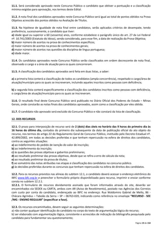 11.1. Será considerado aprovado neste Concurso Público o candidato que obtiver a pontuação e a classificação 
mínima exigidas para aprovação, nos termos deste Edital. 
11.2. A nota final dos candidatos aprovados neste Concurso Público será igual ao total de pontos obtidos na Prova 
Objetiva acrescido dos pontos obtidos na Avaliação de Títulos. 
11.3. Na hipótese de igualdade de nota final entre candidatos, serão aplicados critérios de desempate, tendo 
preferência, sucessivamente, o candidato que tiver: 
a) idade igual ou superior a 60 (sessenta) anos, conforme estabelece o parágrafo único do art. 27 da Lei Federal 
nº. 10.741/2003 (Estatuto do Idoso), sendo considerada, para esse fim, a data de realização da Prova Objetiva; 
b) maior número de acertos na prova de conhecimentos específicos; 
c) maior número de acertos na prova de conhecimentos gerais; 
d) maior número de acertos nas questões da disciplina de língua portuguesa; 
e) idade maior. 
11.4. Os candidatos aprovados neste Concurso Público serão classificados em ordem decrescente de nota final, 
observado o cargo e a área de atuação para os quais concorreram. 
Página 19 de 154 
11.5. A classificação dos candidatos aprovados será feita em duas listas, a saber: 
a) a primeira lista conterá a classificação de todos os candidatos (ampla concorrência), respeitado o cargo/área de 
atuação/município para os quais se inscreveram, incluindo aqueles inscritos como pessoas com deficiência; 
b) a segunda lista conterá especificamente a classificação dos candidatos inscritos como pessoas com deficiência, 
o cargo/área de atuação/município para os quais se inscreveram. 
11.6. O resultado final deste Concurso Público será publicado no Diário Oficial dos Poderes do Estado – Minas 
Gerais, onde constarão as notas finais dos candidatos aprovados, assim como a classificação por eles obtida. 
11.7. O candidato não aprovado será excluído do Concurso Público e não constará da lista de classificação. 
12. DOS RECURSOS 
12.1. O prazo para interposição de recurso será de 2 (dois) dias úteis no horário das 9 horas do primeiro dia às 
16 horas do último dia, contados do primeiro dia subsequente da data de publicação oficial do ato objeto do 
recurso, nos termos do artigo 22 do Regulamento Geral de Concurso Público, instituído pelo Decreto Estadual nº. 
42.899/2002, em todas as decisões proferidas e que tenham repercussão na esfera de direitos dos candidatos, 
contra as seguintes situações: 
a) ao indeferimento do pedido de isenção do valor de inscrição; 
b) ao indeferimento da inscrição; 
c) às questões das provas objetivas e gabaritos preliminares; 
d) ao resultado preliminar das provas objetivas, desde que se refira a erro de cálculo da nota; 
e) ao resultado preliminar da prova de títulos; 
f) ao somatório das notas atribuídas nas etapas e classificação dos candidatos no concurso público. 
g) às decisões proferidas durante os concursos que tenham repercussão na esfera de direitos dos candidatos. 
12.2. Para os recursos previstos nas alíneas do subitem 12.1, o candidato deverá acessar o endereço eletrônico do 
IBFC www.ibfc.org.br e preencher o formulário próprio disponibilizado para recurso, imprimir e enviar conforme 
consta no subitem 12.2.1. 
12.2.1. O formulário de recursos devidamente assinado que foram informados através do site, deverão ser 
encaminhados via SEDEX ou CARTA, ambos com AR (Aviso de Recebimento), postado nas Agências dos Correios 
com custo por conta do candidato, endereçado ao IBFC no endereço: Rua Waldomiro Gabriel de Mello, 86 - 
Chácara Agrindus – Taboão da Serra – SP – 06763-020, indicando como referência no envelope “RECURSO - SEE 
/MG - ENSINO REGULAR” (especificar a fase). 
12.3. Os recursos encaminhados, devem seguir as seguintes determinações: 
a) não conter qualquer identificação do candidato no corpo do texto de argumentação lógica do recurso; 
b) ser elaborado com argumentação lógica, consistente e acrescidos de indicação da bibliografia pesquisada pelo 
candidato para fundamentar seu questionamento; 
 