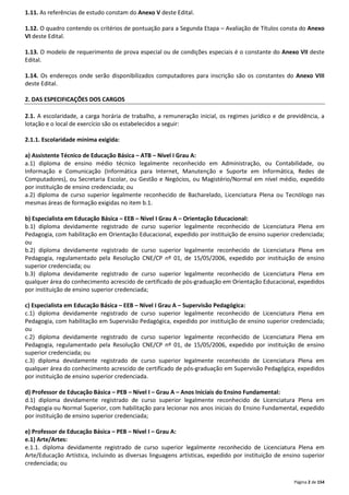 Página 2 de 154 
1.11. As referências de estudo constam do Anexo V deste Edital. 
1.12. O quadro contendo os critérios de pontuação para a Segunda Etapa – Avaliação de Títulos consta do Anexo 
VI deste Edital. 
1.13. O modelo de requerimento de prova especial ou de condições especiais é o constante do Anexo VII deste 
Edital. 
1.14. Os endereços onde serão disponibilizados computadores para inscrição são os constantes do Anexo VIII 
deste Edital. 
2. DAS ESPECIFICAÇÕES DOS CARGOS 
2.1. A escolaridade, a carga horária de trabalho, a remuneração inicial, os regimes jurídico e de previdência, a 
lotação e o local de exercício são os estabelecidos a seguir: 
2.1.1. Escolaridade mínima exigida: 
a) Assistente Técnico de Educação Básica – ATB – Nível I Grau A: 
a.1) diploma de ensino médio técnico legalmente reconhecido em Administração, ou Contabilidade, ou 
Informação e Comunicação (Informática para Internet, Manutenção e Suporte em Informática, Redes de 
Computadores), ou Secretaria Escolar, ou Gestão e Negócios, ou Magistério/Normal em nível médio, expedido 
por instituição de ensino credenciada; ou 
a.2) diploma de curso superior legalmente reconhecido de Bacharelado, Licenciatura Plena ou Tecnólogo nas 
mesmas áreas de formação exigidas no item b.1. 
b) Especialista em Educação Básica – EEB – Nível I Grau A – Orientação Educacional: 
b.1) diploma devidamente registrado de curso superior legalmente reconhecido de Licenciatura Plena em 
Pedagogia, com habilitação em Orientação Educacional, expedido por instituição de ensino superior credenciada; 
ou 
b.2) diploma devidamente registrado de curso superior legalmente reconhecido de Licenciatura Plena em 
Pedagogia, regulamentado pela Resolução CNE/CP nº 01, de 15/05/2006, expedido por instituição de ensino 
superior credenciada; ou 
b.3) diploma devidamente registrado de curso superior legalmente reconhecido de Licenciatura Plena em 
qualquer área do conhecimento acrescido de certificado de pós-graduação em Orientação Educacional, expedidos 
por instituição de ensino superior credenciada; 
c) Especialista em Educação Básica – EEB – Nível I Grau A – Supervisão Pedagógica: 
c.1) diploma devidamente registrado de curso superior legalmente reconhecido de Licenciatura Plena em 
Pedagogia, com habilitação em Supervisão Pedagógica, expedido por instituição de ensino superior credenciada; 
ou 
c.2) diploma devidamente registrado de curso superior legalmente reconhecido de Licenciatura Plena em 
Pedagogia, regulamentado pela Resolução CNE/CP nº 01, de 15/05/2006, expedido por instituição de ensino 
superior credenciada; ou 
c.3) diploma devidamente registrado de curso superior legalmente reconhecido de Licenciatura Plena em 
qualquer área do conhecimento acrescido de certificado de pós-graduação em Supervisão Pedagógica, expedidos 
por instituição de ensino superior credenciada. 
d) Professor de Educação Básica – PEB – Nível I – Grau A – Anos Iniciais do Ensino Fundamental: 
d.1) diploma devidamente registrado de curso superior legalmente reconhecido de Licenciatura Plena em 
Pedagogia ou Normal Superior, com habilitação para lecionar nos anos iniciais do Ensino Fundamental, expedido 
por instituição de ensino superior credenciada; 
e) Professor de Educação Básica – PEB – Nível I – Grau A: 
e.1) Arte/Artes: 
e.1.1. diploma devidamente registrado de curso superior legalmente reconhecido de Licenciatura Plena em 
Arte/Educação Artística, incluindo as diversas linguagens artísticas, expedido por instituição de ensino superior 
credenciada; ou 
 