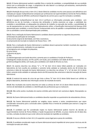 14.1.2. O Exame Admissional avaliará a aptidão física e mental do candidato, a compatibilidade de sua condição 
clínica com as atribuições do cargo, o prognóstico de vida laboral e as doenças pré-existentes, eventualmente 
diagnosticadas, incipientes ou compensadas. 
14.1.3 A Avaliação de que trata o item 14.1.2 deste Edital do candidato inscrito como pessoa com deficiência será 
realizada por equipe multiprofissional composta por profissionais da Superintendência Central de Perícia Médica 
e Saúde Ocupacional da SEPLAG e profissional integrante da carreira para a qual foi nomeado o candidato. 
14.1.4. A equipe multiprofissional do item 14.1.3 verificará as informações prestadas pelo candidato com 
deficiência no ato da inscrição, a natureza das atribuições e tarefas essenciais ao cargo, a viabilidade das 
condições e acessibilidade, as adequações do ambiente de trabalho na execução das tarefas, a possibilidade de 
uso de equipamentos ou outros meios que habitualmente utilize, a Classificação Internacional de Doenças (CID) 
apresentada pelo candidato, e emitirá Parecer fundamentado acerca da aptidão e compatibilidade da deficiência 
com as atividades a serem desempenhadas pelo candidato. 
14.1.5. Para a realização do Exame Admissional o candidato deverá apresentar os seguintes documentos: 
a) fotocópia da publicação da nomeação; 
b) documento original de identidade, com foto e assinatura; 
c) comprovante de inscrição no Cadastro de Pessoa Física – CPF. 
14.1.6. Para a realização do Exame Admissional o candidato deverá apresentar também resultado dos seguintes 
exames complementares, realizados às suas expensas: 
a) hemograma com contagem de plaquetas; 
b) urina rotina; 
c) glicemia de jejum; 
d) TSH; 
e) videolaringoscopia com laudo descritivo, somente para os candidatos à função de Professor; 
f) Radiografia simples do tórax, em PA e perfil, com laudo, para candidatos com idade de 40 anos ou mais; 
g) Eletrocardiograma (ECG), com laudo, para candidatos com idade de 40 anos ou mais; 
14.1.7. Os exames descritos nas alíneas “a” a “d” do item 14.1.6 deste Edital poderão ser realizados em 
laboratórios de livre escolha do candidato e somente terão validade se realizados dentro de 30 (trinta) dias 
anteriores à data de marcação do Exame Admissional e os descritos nas alíneas “e” a “g” do item 14.1.6 deste 
Edital, somente terão validade se realizados dentro de 90 (noventa) dias anteriores à data de marcação do Exame 
Admissional. 
14.1.8. O material de exame de urina de que trata a alínea “b” item 14.1.6 deste Edital deverá ser colhido no 
próprio laboratório, devendo esta informação constar do resultado do exame. 
14.1.9. Nos resultados dos exames descritos em todas as alíneas do item 14.1.6 deste Edital deverão constar o 
número de identidade do candidato e a identificação dos profissionais que os realizaram. 
14.1.10. Não serão aceitos resultados de exames emitidos pela Internet sem assinatura digital, fotocopiados ou 
por fax. 
14.1.11. No Exame Admissional todos os candidatos deverão responder ao questionário de antecedentes clínicos. 
14.1.12. No Exame Admissional poderão ser exigidos novos exames e testes complementares que sejam 
considerados necessários para a conclusão sobre a aptidão física e mental do candidato para exercer o cargo em 
que foi nomeado. 
14.1.13. O candidato que for considerado inapto no Exame Admissional poderá recorrer da decisão ao 
Superintendente Central de Perícia Médica e Saúde Ocupacional da SEPLAG, no prazo máximo de 10 (dez) dias 
corridos, contados da data em que se der ciência do resultado da inaptidão ao candidato. 
Página 21 de 154 
14.1.14. O recurso referido no item 14.1.13 suspende o prazo legal para a posse do candidato. 
14.1.15. O candidato considerado inapto no Exame Admissional estará impedido de tomar posse e terá seu ato de 
nomeação tornado sem efeito. 
 