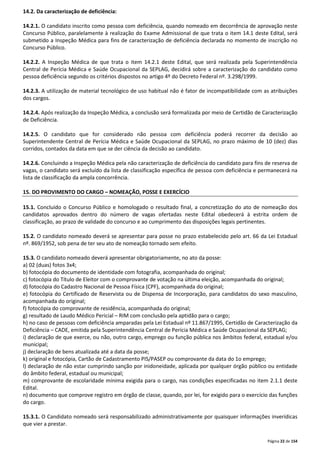Página 22 de 154 
14.2. Da caracterização de deficiência: 
14.2.1. O candidato inscrito como pessoa com deficiência, quando nomeado em decorrência de aprovação neste 
Concurso Público, paralelamente à realização do Exame Admissional de que trata o item 14.1 deste Edital, será 
submetido a Inspeção Médica para fins de caracterização de deficiência declarada no momento de inscrição no 
Concurso Público. 
14.2.2. A Inspeção Médica de que trata o item 14.2.1 deste Edital, que será realizada pela Superintendência 
Central de Perícia Médica e Saúde Ocupacional da SEPLAG, decidirá sobre a caracterização do candidato como 
pessoa deficiência segundo os critérios dispostos no artigo 4º do Decreto Federal nº. 3.298/1999. 
14.2.3. A utilização de material tecnológico de uso habitual não é fator de incompatibilidade com as atribuições 
dos cargos. 
14.2.4. Após realização da Inspeção Médica, a conclusão será formalizada por meio de Certidão de Caracterização 
de Deficiência. 
14.2.5. O candidato que for considerado não pessoa com deficiência poderá recorrer da decisão ao 
Superintendente Central de Perícia Médica e Saúde Ocupacional da SEPLAG, no prazo máximo de 10 (dez) dias 
corridos, contados da data em que se der ciência da decisão ao candidato. 
14.2.6. Concluindo a Inspeção Médica pela não caracterização de deficiência do candidato para fins de reserva de 
vagas, o candidato será excluído da lista de classificação específica de pessoa com deficiência e permanecerá na 
lista de classificação da ampla concorrência. 
15. DO PROVIMENTO DO CARGO – NOMEAÇÃO, POSSE E EXERCÍCIO 
15.1. Concluído o Concurso Público e homologado o resultado final, a concretização do ato de nomeação dos 
candidatos aprovados dentro do número de vagas ofertadas neste Edital obedecerá à estrita ordem de 
classificação, ao prazo de validade do concurso e ao cumprimento das disposições legais pertinentes. 
15.2. O candidato nomeado deverá se apresentar para posse no prazo estabelecido pelo art. 66 da Lei Estadual 
nº. 869/1952, sob pena de ter seu ato de nomeação tornado sem efeito. 
15.3. O candidato nomeado deverá apresentar obrigatoriamente, no ato da posse: 
a) 02 (duas) fotos 3x4; 
b) fotocópia do documento de identidade com fotografia, acompanhada do original; 
c) fotocópia do Título de Eleitor com o comprovante de votação na última eleição, acompanhada do original; 
d) fotocópia do Cadastro Nacional de Pessoa Física (CPF), acompanhada do original; 
e) fotocópia do Certificado de Reservista ou de Dispensa de Incorporação, para candidatos do sexo masculino, 
acompanhada do original; 
f) fotocópia do comprovante de residência, acompanhada do original; 
g) resultado de Laudo Médico Pericial – RIM com conclusão pela aptidão para o cargo; 
h) no caso de pessoas com deficiência amparadas pela Lei Estadual nº 11.867/1995, Certidão de Caracterização da 
Deficiência – CADE, emitida pela Superintendência Central de Perícia Médica e Saúde Ocupacional da SEPLAG; 
i) declaração de que exerce, ou não, outro cargo, emprego ou função pública nos âmbitos federal, estadual e/ou 
municipal; 
j) declaração de bens atualizada até a data da posse; 
k) original e fotocópia, Cartão de Cadastramento PIS/PASEP ou comprovante da data do 1o emprego; 
l) declaração de não estar cumprindo sanção por inidoneidade, aplicada por qualquer órgão público ou entidade 
do âmbito federal, estadual ou municipal; 
m) comprovante de escolaridade mínima exigida para o cargo, nas condições especificadas no item 2.1.1 deste 
Edital. 
n) documento que comprove registro em órgão de classe, quando, por lei, for exigido para o exercício das funções 
do cargo. 
15.3.1. O Candidato nomeado será responsabilizado administrativamente por quaisquer informações inverídicas 
que vier a prestar. 
 