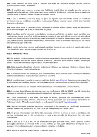 15.4. Estará impedido de tomar posse o candidato que deixar de comprovar qualquer um dos requisitos 
especificados no item 15.3 deste Edital. 
15.5. O candidato que concorrer a cargos cuja habilitação exigida (área de atuação) permita cursos por 
equivalência/similaridade ao exigido deverá apresentar o diploma devidamente registrado de curso legalmente 
reconhecido de Licenciatura Plena e o respectivo histórico escolar. 
15.5.1. Caso o candidato ainda não esteja de posse do diploma, este documento poderá ser substituído 
provisoriamente por certidão de conclusão de curso acompanhada de histórico escolar, emitida pela instituição 
de ensino credenciada. 
15.6. Após tomar posse, o candidato passará à condição de servidor público e deverá entrar em exercício no 
prazo estabelecido pelo art. 70 da Lei Estadual nº. 869/1952. 
15.7. O candidato que for nomeado na condição de pessoa com deficiência não poderá arguir ou utilizar essa 
condição para pleitear ou justificar pedido de relotação, reopção de vaga, alteração de carga horária, alteração de 
jornada de trabalho, limitação de atribuições para o desempenho da função e aposentadoria, salvo, neste último 
caso, se tiver ocorrido agravamento da deficiência, imprevisível à época do provimento do cargo, ou em caso de 
alteração da legislação pertinente. 
15.8. A escolha do local de exercício será feita pelo candidato de acordo com a ordem de classificação final no 
Concurso Público e será restrita às vagas do município de inscrição. 
Página 23 de 154 
16 DAS DISPOSIÇÕES FINAIS 
16.1. Correrão por conta exclusiva do candidato quaisquer despesas com documentação, interposição de recurso, 
material, exames laboratoriais, laudos médicos ou técnicos, atestados, deslocamentos, viagem, alimentação, 
estadia e outras decorrentes de sua participação no Concurso Público. 
16.2. Todas as publicações oficiais referentes ao Concurso Público de que trata este Edital serão feitas no Diário 
Oficial dos Poderes do Estado – Minas Gerais. 
16.3. O acompanhamento das publicações, atos complementares, avisos, comunicados e convocações referentes 
ao Concurso Público é de responsabilidade exclusiva do candidato. 
16.4. O candidato deverá consultar o endereço eletrônico do IBFC www.ibfc.org.br frequentemente para verificar 
as informações que lhe são pertinentes referentes à execução do Concurso Público, até a data de homologação. 
16.5. Não serão prestadas, por telefone, informações relativas ao resultado deste Concurso Público. 
16.6. A eventual disponibilização de atos nos endereços eletrônicos do IBFC, da SEPLAG e da SEE não isenta o 
candidato da obrigação de acompanhar as publicações oficiais sobre este Concurso Público. 
16.7. Serão incorporados a este Edital, para todos os efeitos, quaisquer atos complementares, avisos, 
comunicados e convocações, relativos a este Concurso Público, que vierem a ser publicados no Diário Oficial dos 
Poderes do Estado – Minas Gerais e divulgados no endereço eletrônico do IBFC www.ibfc.org.br. 
16.8. Não será fornecido qualquer documento comprobatório de aprovação ou classificação ao candidato, 
valendo, para esse fim, a publicação no Diário Oficial dos Poderes do Estado – Minas Gerais. 
16.9. Os prazos estabelecidos neste Edital são preclusivos, contínuos e comuns a todos os candidatos, não 
havendo justificativa para o não cumprimento e para a apresentação de documentos fora das datas 
estabelecidas. 
16.10. A SEPLAG, a SEE e o IBFC não se responsabilizarão por quaisquer cursos, textos, apostilas e outras 
publicações referentes às matérias deste Concurso Público que não sejam oficialmente divulgadas ou por 
quaisquer informações que estejam em desacordo com o disposto neste Edital. 
16.11. Não serão fornecidas provas relativas a concursos anteriores. 
 