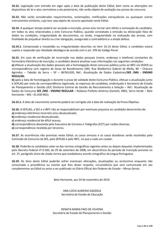 16.12. Legislação com entrada em vigor após a data de publicação deste Edital, bem como as alterações em 
dispositivos de lei e atos normativos a ela posteriores, não serão objeto de avaliação nas provas do concurso. 
16.13. Não serão considerados requerimentos, reclamações, notificações extrajudiciais ou quaisquer outros 
instrumentos similares, cujo teor seja objeto de recurso apontado neste Edital. 
16.14. A qualquer tempo poderá ser anulada a inscrição, prova e/ou tornar sem efeito a nomeação do candidato, 
em todos os atos relacionados a este Concurso Público, quando constatada a omissão ou declaração falsa de 
dados ou condições, irregularidade de documentos, ou ainda, irregularidade na realização das provas, com 
finalidade de prejudicar direito ou criar obrigação, assegurado o contraditório e a ampla defesa. 
16.14.1. Comprovada a inexatidão ou irregularidades descritas no item 16.14 deste Edital, o candidato estará 
sujeito a responder por falsidade ideológica de acordo com o art. 299 do Código Penal. 
16.15. Em caso de verificação de incorreção nos dados pessoais (nome, endereço e telefone) constantes do 
Formulário Eletrônico de Inscrição, o candidato deverá atualizar suas informações nas seguintes condições: 
a) efetuar a atualização dos dados pessoais até a homologação deste concurso público junto ao IBFC via SEDEX ou 
correspondência com registro de Aviso de Recebimento (AR): Rua Waldomiro Gabriel de Mello, 86 – Chácara 
Agrindus – Taboão da Serra – SP – 06763.020, Ref.: Atualização de Dados Cadastrais/SEE /MG - ENSINO 
REGULAR; 
b) após a data de homologação e durante o prazo de validade deste Concurso Público, efetuar a atualização junto 
à SEPLAG por meio de correspondência registrada, às expensas do candidato, endereçada à Secretaria de Estado 
de Planejamento e Gestão (A/C Diretoria Central de Gestão do Recrutamento e Seleção – Ref.: Atualização de 
Dados do Concurso SEE /MG - ENSINO REGULAR – Rodovia Prefeito Américo Gianetti, 4001, Serra Verde – Belo 
Horizonte – MG –31.630-901). 
16.15.1. A data de nascimento somente poderá ser corrigida até a data de realização da Prova Objetiva. 
16.16. A SEPLAG, a SEE e o IBFC não se responsabilizam por eventuais prejuízos ao candidato decorrentes de: 
a) endereço eletrônico incorreto e/ou desatualizado; 
b) endereço residencial desatualizado; 
c) endereço residencial de difícil acesso; 
d) correspondência devolvida pela Executora de Correios e Telégrafos (ECT) por razões diversas; 
e) correspondência recebida por terceiros. 
16.17. As ocorrências não previstas neste Edital, os casos omissos e os casos duvidosos serão resolvidos pela 
Comissão de Concurso da SEE, pela SEPLAG e pelo IBFC, no que a cada um couber. 
16.18. Poderão os candidatos valer-se das normas ortográficas vigentes antes ou depois daquelas implementadas 
pelo Decreto Federal nº 6.583, de 29 de setembro de 2008, em decorrência do período de transição previsto no 
art. 2º, parágrafo único da citada norma que estabeleceu acordo ortográfico da Língua Portuguesa. 
16.19. Os itens deste Edital poderão sofrer eventuais alterações, atualizações ou acréscimos enquanto não 
consumada a providência ou evento que lhes disser respeito, circunstância que será comunicada em ato 
complementar ao Edital ou aviso a ser publicado no Diário Oficial dos Poderes do Estado – Minas Gerais. 
Página 24 de 154 
Belo Horizonte, aos 24 de novembro de 2014. 
ANA LÚCIA ALMEIDA GAZZOLA 
Secretária de Estado de Educação 
RENATA MARIA PAES DE VILHENA 
Secretária de Estado de Planejamento e Gestão 
 