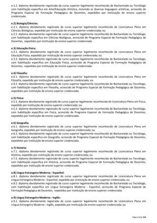 e.1.2. diploma devidamente registrado de curso superior legalmente reconhecido de Bacharelado ou Tecnólogo 
com habilitação específica em Arte/Educação Artística, incluindo as diversas linguagens artísticas, acrescido de 
Programa Especial de Formação Pedagógica de Docentes, expedidos por instituição de ensino superior 
credenciada. 
e.2) Biologia/Ciências: 
e.2.1. diploma devidamente registrado de curso superior legalmente reconhecido de Licenciatura Plena em 
Ciências Biológicas, expedido por instituição de ensino superior credenciada; ou 
e.2.2. diploma devidamente registrado de curso superior legalmente reconhecido de Bacharelado ou Tecnólogo, 
com habilitação específica em Ciências Biológicas, acrescido de Programa Especial de Formação Pedagógica de 
Docentes, expedidos por instituição de ensino superior credenciada. 
e.3) Educação Física: 
e.3.1. diploma devidamente registrado de curso superior legalmente reconhecido de Licenciatura Plena em 
Educação Física, expedido por instituição de ensino superior credenciada; ou 
e.3.2. diploma devidamente registrado de curso superior legalmente reconhecido de Bacharelado ou Tecnólogo, 
com habilitação específica em Educação Física, acrescido de Programa Especial de Formação Pedagógica de 
Docentes, expedidos por instituição de ensino superior credenciada. 
e.4) Filosofia: 
e.4.1. diploma devidamente registrado de curso superior legalmente reconhecido de Licenciatura Plena em 
Filosofia, expedido por instituição de ensino superior credenciada; ou 
e.4.2. diploma devidamente registrado de curso superior legalmente reconhecido de Bacharelado ou Tecnólogo, 
com habilitação específica em Filosofia, acrescido de Programa Especial de Formação Pedagógica de Docentes, 
expedidos por instituição de ensino superior credenciada. 
e.5) Física: 
e.5.1. diploma devidamente registrado de curso superior legalmente reconhecido de Licenciatura Plena em Física, 
expedido por instituição de ensino superior credenciada; ou 
e.5.2. diploma devidamente registrado de curso superior legalmente reconhecido de Bacharelado ou Tecnólogo, 
com habilitação específica em Física, acrescido de Programa Especial de Formação Pedagógica de Docentes, 
expedidos por instituição de ensino superior credenciada. 
e.6) Geografia: 
e.6.1. diploma devidamente registrado de curso superior legalmente reconhecido de Licenciatura Plena em 
Geografia, expedido por instituição de ensino superior credenciada; ou 
e.6.2. diploma devidamente registrado de curso superior legalmente reconhecido de Bacharelado ou Tecnólogo, 
com habilitação específica em Geografia, acrescido de Programa Especial de Formação Pedagógica de Docentes, 
expedidos por instituição de ensino superior credenciada. 
e.7) História: 
e.7.1. diploma devidamente registrado de curso superior legalmente reconhecido de Licenciatura Plena em 
História, expedido por instituição de ensino superior credenciada; ou 
e.7.2. diploma devidamente registrado de curso superior legalmente reconhecido de Bacharelado ou Tecnólogo, 
com habilitação específica em História, acrescido de Programa Especial de Formação Pedagógica de Docentes, 
expedidos por instituição de ensino superior credenciada. 
e.8) Língua Estrangeira Moderna - Espanhol: 
e.8.1. diploma devidamente registrado de curso superior legalmente reconhecido de Licenciatura Plena em 
Língua Estrangeira Moderna - Espanhol, expedido por instituição de ensino superior credenciada; ou 
e.8.2. diploma devidamente registrado de curso superior legalmente reconhecido de Bacharelado ou Tecnólogo, 
com habilitação específica em Língua Estrangeira Moderna - Espanhol, acrescido de Programa Especial de 
Formação Pedagógica de Docentes, expedidos por instituição de ensino superior credenciada. 
e.9) Língua Estrangeira Moderna - Inglês: 
e.9.1. diploma devidamente registrado de curso superior legalmente reconhecido de Licenciatura Plena em 
Língua Estrangeira Moderna - Inglês, expedido por instituição de ensino superior credenciada; ou 
Página 3 de 154 
 