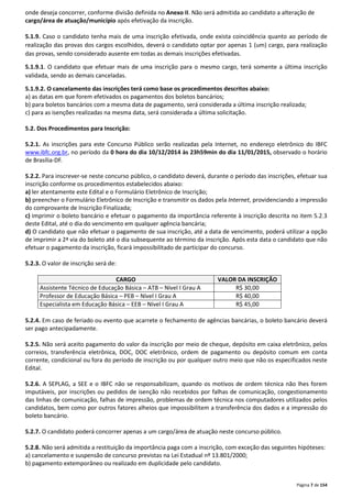 onde deseja concorrer, conforme divisão definida no Anexo II. Não será admitida ao candidato a alteração de 
cargo/área de atuação/município após efetivação da inscrição. 
5.1.9. Caso o candidato tenha mais de uma inscrição efetivada, onde exista coincidência quanto ao período de 
realização das provas dos cargos escolhidos, deverá o candidato optar por apenas 1 (um) cargo, para realização 
das provas, sendo considerado ausente em todas as demais inscrições efetivadas. 
5.1.9.1. O candidato que efetuar mais de uma inscrição para o mesmo cargo, terá somente a última inscrição 
validada, sendo as demais canceladas. 
5.1.9.2. O cancelamento das inscrições terá como base os procedimentos descritos abaixo: 
a) as datas em que forem efetivados os pagamentos dos boletos bancários; 
b) para boletos bancários com a mesma data de pagamento, será considerada a última inscrição realizada; 
c) para as isenções realizadas na mesma data, será considerada a última solicitação. 
Página 7 de 154 
5.2. Dos Procedimentos para Inscrição: 
5.2.1. As inscrições para este Concurso Público serão realizadas pela Internet, no endereço eletrônico do IBFC 
www.ibfc.org.br, no período da 0 hora do dia 10/12/2014 às 23h59min do dia 11/01/2015, observado o horário 
de Brasília-DF. 
5.2.2. Para inscrever-se neste concurso público, o candidato deverá, durante o período das inscrições, efetuar sua 
inscrição conforme os procedimentos estabelecidos abaixo: 
a) ler atentamente este Edital e o Formulário Eletrônico de Inscrição; 
b) preencher o Formulário Eletrônico de Inscrição e transmitir os dados pela Internet, providenciando a impressão 
do comprovante de Inscrição Finalizada; 
c) imprimir o boleto bancário e efetuar o pagamento da importância referente à inscrição descrita no item 5.2.3 
deste Edital, até o dia do vencimento em qualquer agência bancária; 
d) O candidato que não efetuar o pagamento de sua inscrição, até a data de vencimento, poderá utilizar a opção 
de imprimir a 2ª via do boleto até o dia subsequente ao término da inscrição. Após esta data o candidato que não 
efetuar o pagamento da inscrição, ficará impossibilitado de participar do concurso. 
5.2.3. O valor de inscrição será de: 
CARGO VALOR DA INSCRIÇÃO 
Assistente Técnico de Educação Básica – ATB – Nível I Grau A R$ 30,00 
Professor de Educação Básica – PEB – Nível I Grau A R$ 40,00 
Especialista em Educação Básica – EEB – Nível I Grau A R$ 45,00 
5.2.4. Em caso de feriado ou evento que acarrete o fechamento de agências bancárias, o boleto bancário deverá 
ser pago antecipadamente. 
5.2.5. Não será aceito pagamento do valor da inscrição por meio de cheque, depósito em caixa eletrônico, pelos 
correios, transferência eletrônica, DOC, DOC eletrônico, ordem de pagamento ou depósito comum em conta 
corrente, condicional ou fora do período de inscrição ou por qualquer outro meio que não os especificados neste 
Edital. 
5.2.6. A SEPLAG, a SEE e o IBFC não se responsabilizam, quando os motivos de ordem técnica não lhes forem 
imputáveis, por inscrições ou pedidos de isenção não recebidos por falhas de comunicação, congestionamento 
das linhas de comunicação, falhas de impressão, problemas de ordem técnica nos computadores utilizados pelos 
candidatos, bem como por outros fatores alheios que impossibilitem a transferência dos dados e a impressão do 
boleto bancário. 
5.2.7. O candidato poderá concorrer apenas a um cargo/área de atuação neste concurso público. 
5.2.8. Não será admitida a restituição da importância paga com a inscrição, com exceção das seguintes hipóteses: 
a) cancelamento e suspensão de concurso previstas na Lei Estadual nº 13.801/2000; 
b) pagamento extemporâneo ou realizado em duplicidade pelo candidato. 
 