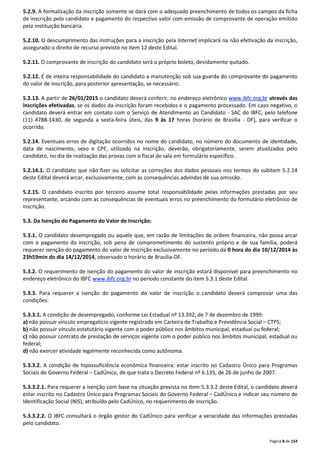 5.2.9. A formalização da inscrição somente se dará com o adequado preenchimento de todos os campos da ficha 
de inscrição pelo candidato e pagamento do respectivo valor com emissão de comprovante de operação emitido 
pela instituição bancária. 
5.2.10. O descumprimento das instruções para a inscrição pela Internet implicará na não efetivação da inscrição, 
assegurado o direito de recurso previsto no item 12 deste Edital. 
Página 8 de 154 
5.2.11. O comprovante de inscrição do candidato será o próprio boleto, devidamente quitado. 
5.2.12. É de inteira responsabilidade do candidato a manutenção sob sua guarda do comprovante do pagamento 
do valor de inscrição, para posterior apresentação, se necessário. 
5.2.13. A partir de 26/01/2015 o candidato deverá conferir, no endereço eletrônico www.ibfc.org.br através das 
inscrições efetivadas, se os dados da inscrição foram recebidos e o pagamento processado. Em caso negativo, o 
candidato deverá entrar em contato com o Serviço de Atendimento ao Candidato - SAC do IBFC, pelo telefone 
(11) 4788-1430, de segunda a sexta-feira úteis, das 9 às 17 horas (horário de Brasília - DF), para verificar o 
ocorrido. 
5.2.14. Eventuais erros de digitação ocorridos no nome do candidato, no número do documento de identidade, 
data de nascimento, sexo e CPF, utilizado na inscrição, deverão, obrigatoriamente, serem atualizados pelo 
candidato, no dia de realização das provas com o fiscal de sala em formulário específico. 
5.2.14.1. O candidato que não fizer ou solicitar as correções dos dados pessoais nos termos do subitem 5.2.14 
deste Edital deverá arcar, exclusivamente, com as consequências advindas de sua omissão. 
5.2.15. O candidato inscrito por terceiro assume total responsabilidade pelas informações prestadas por seu 
representante, arcando com as consequências de eventuais erros no preenchimento do formulário eletrônico de 
inscrição. 
5.3. Da Isenção do Pagamento do Valor de Inscrição: 
5.3.1. O candidato desempregado ou aquele que, em razão de limitações de ordem financeira, não possa arcar 
com o pagamento da inscrição, sob pena de comprometimento do sustento próprio e de sua família, poderá 
requerer isenção do pagamento do valor de inscrição exclusivamente no período da 0 hora do dia 10/12/2014 às 
23h59min do dia 14/12/2014, observado o horário de Brasília-DF. 
5.3.2. O requerimento de isenção do pagamento do valor de inscrição estará disponível para preenchimento no 
endereço eletrônico do IBFC www.ibfc.org.br no período constante do item 5.3.1 deste Edital. 
5.3.3. Para requerer a isenção do pagamento do valor de inscrição o candidato deverá comprovar uma das 
condições: 
5.3.3.1. A condição de desempregado, conforme Lei Estadual nº 13.392, de 7 de dezembro de 1999: 
a) não possuir vínculo empregatício vigente registrado em Carteira de Trabalho e Previdência Social – CTPS; 
b) não possuir vínculo estatutário vigente com o poder público nos âmbitos municipal, estadual ou federal; 
c) não possuir contrato de prestação de serviços vigente com o poder público nos âmbitos municipal, estadual ou 
federal; 
d) não exercer atividade legalmente reconhecida como autônoma. 
5.3.3.2. A condição de hipossuficiência econômica financeira: estar inscrito no Cadastro Único para Programas 
Sociais do Governo Federal – CadÚnico, de que trata o Decreto Federal nº 6.135, de 26 de junho de 2007. 
5.3.3.2.1. Para requerer a isenção com base na situação prevista no item 5.3.3.2 deste Edital, o candidato deverá 
estar inscrito no Cadastro Único para Programas Sociais do Governo Federal – CadÚnico e indicar seu número de 
Identificação Social (NIS), atribuído pelo CadÚnico, no requerimento de inscrição. 
5.3.3.2.2. O IBFC consultará o órgão gestor do CadÚnico para verificar a veracidade das informações prestadas 
pelo candidato. 
 