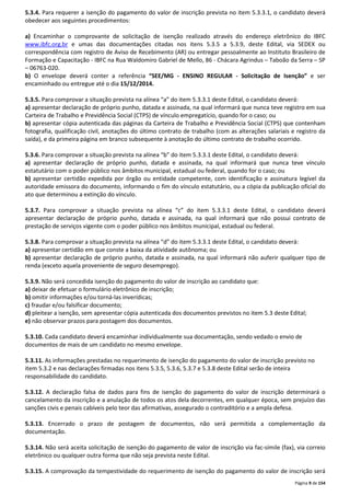 5.3.4. Para requerer a isenção do pagamento do valor de inscrição prevista no item 5.3.3.1, o candidato deverá 
obedecer aos seguintes procedimentos: 
a) Encaminhar o comprovante de solicitação de isenção realizado através do endereço eletrônico do IBFC 
www.ibfc.org.br e umas das documentações citadas nos itens 5.3.5 a 5.3.9, deste Edital, via SEDEX ou 
correspondência com registro de Aviso de Recebimento (AR) ou entregar pessoalmente ao Instituto Brasileiro de 
Formação e Capacitação - IBFC na Rua Waldomiro Gabriel de Mello, 86 - Chácara Agrindus – Taboão da Serra – SP 
– 06763-020. 
b) O envelope deverá conter a referência “SEE/MG - ENSINO REGULAR - Solicitação de Isenção” e ser 
encaminhado ou entregue até o dia 15/12/2014. 
5.3.5. Para comprovar a situação prevista na alínea “a” do item 5.3.3.1 deste Edital, o candidato deverá: 
a) apresentar declaração de próprio punho, datada e assinada, na qual informará que nunca teve registro em sua 
Carteira de Trabalho e Previdência Social (CTPS) de vínculo empregatício, quando for o caso; ou 
b) apresentar cópia autenticada das páginas da Carteira de Trabalho e Previdência Social (CTPS) que contenham 
fotografia, qualificação civil, anotações do último contrato de trabalho (com as alterações salariais e registro da 
saída), e da primeira página em branco subsequente à anotação do último contrato de trabalho ocorrido. 
5.3.6. Para comprovar a situação prevista na alínea “b” do item 5.3.3.1 deste Edital, o candidato deverá: 
a) apresentar declaração de próprio punho, datada e assinada, na qual informará que nunca teve vínculo 
estatutário com o poder público nos âmbitos municipal, estadual ou federal, quando for o caso; ou 
b) apresentar certidão expedida por órgão ou entidade competente, com identificação e assinatura legível da 
autoridade emissora do documento, informando o fim do vínculo estatutário, ou a cópia da publicação oficial do 
ato que determinou a extinção do vínculo. 
5.3.7. Para comprovar a situação prevista na alínea “c” do item 5.3.3.1 deste Edital, o candidato deverá 
apresentar declaração de próprio punho, datada e assinada, na qual informará que não possui contrato de 
prestação de serviços vigente com o poder público nos âmbitos municipal, estadual ou federal. 
5.3.8. Para comprovar a situação prevista na alínea “d” do item 5.3.3.1 deste Edital, o candidato deverá: 
a) apresentar certidão em que conste a baixa da atividade autônoma; ou 
b) apresentar declaração de próprio punho, datada e assinada, na qual informará não auferir qualquer tipo de 
renda (exceto aquela proveniente de seguro desemprego). 
5.3.9. Não será concedida isenção do pagamento do valor de inscrição ao candidato que: 
a) deixar de efetuar o formulário eletrônico de inscrição; 
b) omitir informações e/ou torná-las inverídicas; 
c) fraudar e/ou falsificar documento; 
d) pleitear a isenção, sem apresentar cópia autenticada dos documentos previstos no item 5.3 deste Edital; 
e) não observar prazos para postagem dos documentos. 
5.3.10. Cada candidato deverá encaminhar individualmente sua documentação, sendo vedado o envio de 
documentos de mais de um candidato no mesmo envelope. 
5.3.11. As informações prestadas no requerimento de isenção do pagamento do valor de inscrição previsto no 
item 5.3.2 e nas declarações firmadas nos itens 5.3.5, 5.3.6, 5.3.7 e 5.3.8 deste Edital serão de inteira 
responsabilidade do candidato. 
5.3.12. A declaração falsa de dados para fins de isenção do pagamento do valor de inscrição determinará o 
cancelamento da inscrição e a anulação de todos os atos dela decorrentes, em qualquer época, sem prejuízo das 
sanções civis e penais cabíveis pelo teor das afirmativas, assegurado o contraditório e a ampla defesa. 
5.3.13. Encerrado o prazo de postagem de documentos, não será permitida a complementação da 
documentação. 
5.3.14. Não será aceita solicitação de isenção do pagamento de valor de inscrição via fac-símile (fax), via correio 
eletrônico ou qualquer outra forma que não seja prevista neste Edital. 
5.3.15. A comprovação da tempestividade do requerimento de isenção do pagamento do valor de inscrição será 
Página 9 de 154 
 