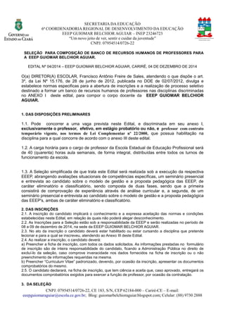 SECRETARIA DA EDUCAÇÃO 
6ª COORDENADORIA REGIONAL DE DESENVOLVIMENTO DA EDUCAÇÃO 
EEEP GUIOMAR BELCHIOR AGUIAR – INEP 23246723 
“Um novo jeito de ver, sentir e cuidar da juventude” 
CNPJ: 07954514/0726-22 
CNPJ: 07954514/0726-22, CE 183, S/N, CEP 62184-000 – Cariré-CE – E-mail: 
eeepguiomaraguiar@escola.ce.gov.br; Blog: guiomarbelchioraguiar.blogspot.com; Celular: (88) 9730 2888 
SELEÇÃO PARA COMPOSIÇÃO DE BANCO RECURSOS HUMANOS PROFESSORES A EEEP GUIOMAR BELCHIOR AGUIAR. 
EDITAL Nº 04/2014 – EEEP GUIOMAR BELCHIOR AGUIAR, CARIRÉ, 04 DE DEZEMBRO DE 2014 
O(a) DIRETOR(A) ESCOLAR, Francisco Antônio Freire de Sales, atendendo o que dispõe art. 3º , da Lei N15.176, de 28 junho 2012, publicada no DOE de 02/07/2012, divulga e estabelece normas especificas para a abertura de inscrições e realização processo seletivo destinado a formar um banco de recursos humanos professores nas disciplinas discriminadas no ANEXO I deste edital, para compor o corpo docente da EEEP GUIOMAR BELCHIOR AGUIAR. 
1. DAS DISPOSIÇÕES PRELIMINARES 
1.1. Pode concorrer a uma vaga prevista neste Edital, e discriminada em seu anexo I, exclusivamente o professor, efetivo, em estágio probatório ou não, e professor com contrato temporário vigente, nos termos de Lei Complementar nº 22/2000, que possua habilitação na disciplina para a qual concorre de acordo com o anexo III deste edital. 
1.2. A carga horária para o cargo de professor da Escola Estadual Educação Profissional será de 40 (quarenta) horas aula semanais, forma integral, distribuídas entre todos os turnos funcionamento da escola. 
1.3. A Seleção simplificada de que trata este Edital será realizada sob a execução da respectiva EEEP, abrangendo avaliações situacionais de competências específicas, um seminário presencial e entrevista ao candidato sobre o modelo de gestão a proposta pedagógica das EEEP, caráter eliminatório e classificatório, sendo composta de duas fases, que a primeira consistirá de comprovação experiência através análise curricular e, a segunda, um seminário presencial e entrevista ao candidato sobre o modelo de gestão a proposta pedagógica das EEEP's, ambas de caráter eliminatório e classificatório. 
2. DAS INSCRIÇÕES 
2.1. A inscrição do candidato implicará o conhecimento e a expressa aceitação das normas condições estabelecidas neste Edital, em relação às quais não poderá alegar desconhecimento. 
2.2. As Inscrições para a Seleção estão sob responsabilidade da EEEP e serão realizadas no período de 08 a 09 de dezembro de 2014, na sede da EEEP GUIOMAR BELCHIOR AGUIAR. 
2.3. No ato da inscrição o candidato deverá estar habilitado ou cursando a disciplina que pretende lecionar e para a qual se inscreveu, atendendo ao Anexo III deste Edital. 
2.4. Ao realizar a inscrição, o candidato deverá: 
a) Preencher a ficha de inscrição, com todos os dados solicitados. As informações prestadas no formulário de inscrição são inteira responsabilidade do candidato, ficando a Administração Pública no direito de excluí-lo da seleção, caso comprove inveracidade nos dados fornecidos na ficha de inscrição ou o não preenchimento de informações requeridas na mesma. 
b) Preencher “Curriculum Vitae” padronizado, devendo, por ocasião da inscrição, apresentar os documentos comprobatórios do mesmo. 
2.5. O candidato declarará, na ficha de inscrição, que tem ciência e aceita que, caso aprovado, entregará os documentos comprobatórios exigidos para exercer a função de professor, por ocasião da contratação. 
3. DA SELEÇÃO  