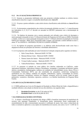 5.1.2   DA AVALIAÇÃO DAS PROPOSTAS
5.1.2.1. Somente os proponentes habilitados terão suas propostas avaliadas mediante os critérios técnico-
classificatórios descritos a seguir e em planilha identificada como Anexo II:

5.1.2.2. Os pesos e pontos atribuídos a cada critério técnico classificatório estão definidos no Anexo II deste
Edital.

5.1.2.3. Os documentos comprobatórios dos critérios de pontuação definidos nos itens 2 e 3 especificamente
nos indicadores A, C, D, E e F deverão ser anexados no SICONV juntamente com a documentação de
Habilitação.

5.1.2.4. Na hipótese de propostas com a mesma pontuação será utilizado como critério de desempate a
maior pontuação alcançada no item nº 2 (Desenvolvimento de Programas de SAN junto ao MDS). Persistindo
o empate, avaliar-se-á a maior pontuação alcançada no item nº 1 (Número absoluto de população em Extrema
Pobreza por município - IBGE 2012). Persistindo ainda o empate, será utilizado o critério definido no item 1,
alínea “b” do ANEXO II - CRITÉRIOS TÉCNICO CLASSIFICATÓRIOS.

5.1.2.5. Na hipótese de propostas equivalentes e, ou idênticas serão desclassificadas tendo como base a
alegação de afronta aos princípios da isonomia e moralidade administrativa.

5.1.2.6 As propostas serão analisadas por uma Comissão de Avaliação composta pelos seguintes servidores:
            1. Helio Tomaz Rocha – Matrícula SIAPE 1917206
            2. Mariana Helcias Cortes – Matrícula SIAPE 1568868
            3. Simone Amaro dos Santos – Matrícula SIAPE 1515382
            4. Viviane Coelho Lourenço – Matrícula SIAPE 1771744
            5. Valéria Rocha Ramos – Matrícula SIAPE 1759243
5.1.2.7 As propostas só poderão ter como público alvo famílias cadastradas no CadÚnico, sendo:
Agricultores Familiares, Agricultores Urbanos e Periurbanos, Acampados e Assentados da Reforma Agrária,
meeiros, arrendatários, desempregados, mulheres em condições de vulnerabilidade, jovens, idosos, Povos e
Comunidades Tradicionais (PCT), que são constituídos de: pescadores, extrativistas (seringueiros,
quebradeiras de coco babaçu, catadoras de mangaba, andirobeiras), ciganos, comunidades de terreiro,
caiçaras, pomeranos, faxinalenses, retireiros do Araguaia, sertanejos, povos do cerrado, fundo de pasto,
pantaneiros, vazanteiros, ribeirinhos, cipozeiros, caixeiros, e ou famílias beneficiárias do Programa Bolsa
Família.

6. DA DIVULGAÇÃO DOS RESULTADOS

6.1. O MDS publicará um Aviso de Divulgação do Resultado no Diário Oficial da União e disponibilizará o
resultado referente a esta seleção na Internet em seu sítio eletrônico, nas seguintes datas:

                Resultado Provisório: no dia 22 de junho de 2012;
                Resultado Final: no dia 06 de julho de 2012.

7. DA FORMALIZAÇÃO DOS CONVÊNIOS.
7.1. A seleção e classificação de propostas não obriga o MDS a formalizar instrumento de transferência de
recursos com quaisquer Proponentes. A formalização destes instrumentos ficará condicionada ao
encaminhamento de toda a documentação necessária à celebração do ajuste, bem como à observância de
todos os normativos aplicáveis a essa espécie de transferência de recursos, tais como a Lei nº. 12.465 de 12

                                                                                                            10
 