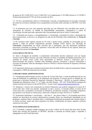 de agosto de 2011 (LDO 2012), Lei nº 8.666/1993, Lei Complementar nº 101/2000, Decreto nº 6.170/2007 e
Portaria Interministerial Nº 507, de 24 de novembro de 2011.

7.2. Os atos e procedimentos relativos à formalização, execução, acompanhamento da execução e prestação
de contas dos convênios celebrados com os proponentes convocados serão realizados no SICONV e em meio
físico.

7.3. O proponente que tiver suas propostas aprovadas por este Ministério será convidado para assinar o
instrumento de convênio, na medida da disponibilidade orçamentária, respeitando-se a ordem de
classificação, devendo para tanto, apresentar toda a documentação prevista no Anexo X deste edital.
7.4. A liberação dos recursos, o acompanhamento e a fiscalização, a prestação de contas, a destinação dos
bens remanescentes, os deveres e as obrigações de cada um dos Partícipes serão estabelecidos no Termo de
Convênio.
7.5 Os convênios terão vigência máxima de 24 (vinte e quatro) meses, podendo ser prorrogados por no
máximo o dobro do período originalmente pactuado, mediante Termo Aditivo, por solicitação do
Convenente, fundamentada em razões concretas que a justifiquem, que não apresentem pendências
processuais, formulada, no mínimo, 45 (quarenta e cinco) dias antes do término de sua vigência, desde que
aceita pela área técnica do Concedente.

8. DAS MESAS TÉCNICAS
8.1 Após a divulgação do resultado, os proponentes selecionados deverão comparecer com sua Equipe
Técnica Local às Mesas Técnicas, que serão realizadas nas datas e localidades divulgadas juntamente com o
resultado da seleção. Neste evento serão apresentadas as diretrizes técnicas e financeiras para o
desenvolvimento dos projetos. Também serão abordados aspectos conceituais e técnicos relacionados à
execução do Programa, além das abordagens relativas à Política e Sistema Nacional de Segurança Alimentar
e Nutricional.
8.2 É importante informar que as despesas decorrentes dessa atividade ficará a cargo dos proponentes (diárias
e passagens), o MDS não financiará essa atividade.

9. DOS RECURSOS ADMINISTRATIVOS
9.1. O proponente poderá interpor recurso, no prazo de 5 (cinco) dias úteis, a contar da publicação do ato, nos
casos de habilitação ou inabilitação ou do julgamento das propostas. O recurso deverá ser dirigido por via
postal para a Secretaria Nacional de Segurança Alimentar e Nutricional – SESAN, no seguinte endereço:
Esplanada dos Ministérios, bloco “C”, 4º Andar, sala 440, Brasília – DF, CEP 70.046-900 por postagem da
mesma (carimbo do Correio) no dia (22/05/2012) e / ou por e-mail: hortascomunitarias@mds.gov.br.
9.2. Interposto, o recurso será comunicado aos demais Proponentes que poderão impugná-lo no prazo de 5
(cinco) dias úteis. Findo esse período, impugnado ou não o recurso, a Comissão poderá, no prazo de 05
(cinco) dias úteis, reconsiderar sua decisão ou submetê-la, devidamente instruída, à autoridade competente,
que proferirá a sua decisão no mesmo prazo, observado o disposto no artigo 109 da Lei n.º 8.666/93.
9.3. Proponentes habilitados e classificados – vide item 4 – dos prazos linhas C e D (resultado provisório),
poderão em decorrência de recursos administrativos acatados alterar sua classificação dependendo de sua
pontuação, conforme linha E (resultado final). A habilitação/classificação da proposta não constitui direito a
se firmar convênio, sendo uma mera expectativa de direito, condicionada aos passos seguintes conforme
exposto por este edital.

10. DA IMPUGNAÇÃO DO EDITAL
10.1. É facultado a qualquer cidadão impugnar, por escrito o Edital, até 05 (cinco) dias úteis antes da data
fixada para inserção das propostas no SICONV, devendo a Comissão de Seleção julgar e responder à
impugnação em até 03 (três) dias úteis.

                                                                                                            11
 