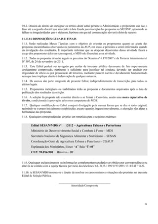 10.2. Decairá do direito de impugnar os termos deste edital perante a Administração o proponente que não o
fizer até o segundo dia útil que anteceder à data fixada para inserção das propostas no SICONV, apontando as
falhas ou irregularidades que o viciaram, hipótese em que tal comunicação não terá efeito de recurso.

11. DAS DISPOSIÇÕES GERAIS E FINAIS
11.1. Serão realizadas Mesas Técnicas com o objetivo de orientar os proponentes quanto ao ajuste das
propostas encaminhadas observando os parâmetros da AUP, em locais e períodos a serem informados quando
da divulgação dos resultados, É importante informar que as despesas decorrentes dessa atividade ficará a
cargo dos proponentes (diárias e passagens), o MDS não financiará essa atividade.
11.2. Todas as propostas deverão seguir os preceitos do Decreto nº 6.170/2007 e da Portaria Interministerial
Nº 507, de 24 de novembro de 2011.
11.3. Este Edital poderá ser revogado por razões de interesse público decorrente de fato superveniente
devidamente comprovado, pertinente e suficiente para justificar tal conduta, devendo ser anulado por
ilegalidade de ofício ou por provocação de terceiros, mediante parecer escrito e devidamente fundamentado
sem que isso implique direito à indenização de qualquer natureza.
11.4. Os anexos são parte integrante do presente Edital, independentemente de transcrição, para todos os
efeitos legais.
11.5. Proponentes inelegíveis ou inabilitados terão as propostas e documentos arquivados após a data de
publicação dos resultados da seleção.
11.6. A seleção da proposta não constitui direito a se firmar o Convênio, sendo uma mera expectativa de
direito, condicionada à aprovação pelo setor competente do MDS.
11.7. Qualquer modificação no Edital ensejará divulgação pela mesma forma que se deu o texto original,
reabrindo-se o prazo inicialmente estabelecido, exceto quando, inquestionavelmente, a alteração não afetar a
formulação das propostas.
11.8. Quaisquer correspondências deverão ser remetidas para o seguinte endereço:


       Edital SESAN/MDS n°            /2012 – Agricultura Urbana e Periurbana
       Ministério do Desenvolvimento Social e Combate à Fome – MDS
       Secretaria Nacional de Segurança Alimentar e Nutricional – SESAN
       Coordenação-Geral de Agricultura Urbana e Perurbana – CGAUP
       Esplanada dos Ministérios, Bloco “A” Sala “T-40”
       CEP. 70.054-900        Brasília – DF.


11.9. Quaisquer esclarecimentos ou informações complementares poderão ser obtidos por correspondência ou
através de contato com a equipe técnica por meio dos telefones: 61. 3433-1198/1197/2091/1311/1417/1420.

11.10. A SESAN/MDS reserva-se o direito de resolver os casos omissos e situações não previstas no presente
Edital de Seleção Pública.

                               ____________________________________
                                       Autoridade Competente




                                                                                                         12
 