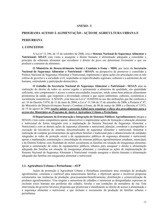 ANEXO - I

PROGRAMA ACESSO À ALIMENTAÇÃO - AÇÃO DE AGRICULTURA URBANA E

PERIURBANA

1. CONCEITOS

          A Lei nº 11.346, de 15 de setembro de 2006, cria o Sistema Nacional de Segurança Alimentar e
Nutricional- SISAN com vistas a assegurar o direito humano à alimentação adequada e consolidar o
princípio da soberania alimentar que reconhece o direito do povo em determinar livremente o que vai
produzir e consumir de alimentos.
          O Ministério de Desenvolvimento Social e Combate à Fome - MDS, por meio da Secretaria
Nacional de Segurança Alimentar e Nutricional - SESAN, na perspectiva de promover e consolidar a
Política Nacional de Segurança Alimentar e Nutricional, implementa e apoia ações em articulação com as três
esferas de governo e a sociedade civil, respeitadas as especificidades regionais, culturais e a autonomia do ser
humano, estimulando a participação democrática.
          O trabalho da Secretaria Nacional de Segurança Alimentar e Nutricional - SESAN atua na
realização do direito de todos ao acesso regular e permanente a alimentos de qualidade, em quantidade
suficiente, sem comprometer o acesso a outras necessidades essenciais, tendo como base práticas alimentares
promotoras da saúde, que respeitem a diversidade cultural e que sejam ambientais, culturais, econômicas e
socialmente sustentáveis. A SESAN, com base na Lei nº 10.869/04 no uso das atribuições que lhe conferem o
art. 16 do Decreto 5.074, de 11 de maio de 2004, a Lei nº 11.346 de 15 de setembro de 2006, a Portaria nº 67,
do Ministério do Desenvolvimento Social e Combate à Fome, de 08 de março de 2006 e o Decreto nº 5.873,
de 15 de agosto de 2006 resolve adotar o presente Edital para organizar o fluxo dos procedimentos para o
acesso dos Municípios ao Programa de Apoio à Agricultura Urbana e Periurbana.
          O Departamento de Estruturação e Integração de Sistemas Públicos Agroalimentares integra a
SESAN e tem como competência apoiar, desenvolver e implementar ações de formação e educação alimentar
e nutricional de forma integrada com a implantação do Sistema Nacional de Segurança Alimentar e
Nutricional e com as demais ações de segurança alimentar e nutricional; planejar, coordenar e acompanhar a
execução de iniciativas de sistemas descentralizados de segurança alimentar e nutricional; fomentar a
realização de compras governamentais da agricultura familiar e tradicional para o abastecimento de entidades
integradas às redes de proteção social e de equipamentos públicos de segurança alimentar e nutricional;
apoiar a implantação, estruturação e consolidação de sistemas públicos agroalimentares estaduais, municipais
e do Distrito Federal; com finalidade de incluir socialmente as famílias em situação de insegurança alimentar;
apoiar a estruturação de redes de equipamentos públicos urbanos para assegurar o direito à alimentação
adequada das famílias em situação de insegurança alimentar; e coordenar as ações de implementação do
Sistema Nacional de Segurança Alimentar e Nutricional visando assegurar o direito humano à alimentação
adequada das famílias em insegurança alimentar e nutricional.


1.1. Agricultura Urbana e Periurbana - AUP
          Ações de promoção à Agricultura Urbana e Periurbana constituem uma estratégia de produção
agroalimentar, constante e confiável para autoconsumo familiar, e objetivam apoiar e incentivar propostas
estruturantes nas instâncias de produção, processamento/beneficiamento, distribuição e comercialização de
produtos agroalimentares. Visa resgatar a autoestima de cidadãos e minimizar as desigualdades expressas na
exclusão sócio humana nas periferias das cidades, favelas e nas condições de moradores de rua. Esta
intervenção do governo favorece propostas que promovam o atendimento ao direito de acesso à alimentação e
a segurança alimentar e nutricional, e que incluam o escoamento da produção de famílias urbanas e
periurbanas.


                                                                                                             13
 