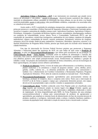 Agricultura Urbana e Periurbana - AUP, é um instrumento em construção que propõe novos
marcos de articulação e vida prática – quanto à articulação: desenvolvimento sustentável das cidades se
inserindo no planejamento urbano; pensando na otimização das áreas urbanas, no uso da terra e na função
social da propriedade, quanto à vida prática: abre possibilidades solidárias, cooperadas e/ou associadas entre
os vulneráveis de nosso país.
          Assim sendo a AUP é constituída de estratégias emergenciais; estruturantes e emancipadoras, pois
prima por promover e consolidar a Política Nacional de Segurança Alimentar e Nutricional, buscando apoiar,
incentivar e resgatar a autoestima de cidadãos comuns como: Agricultores Familiares, Agricultores Urbanos e
Periurbanos, Acampados e Assentados da Reforma Agrária, meeiros, arrendatários, desempregados, mulheres
em condições de vulnerabilidade, jovens, idosos, Povos e Comunidades Tradicionais (PCT), que são
constituídos de: pescadores, extrativistas (seringueiros, quebradeiras de coco babaçu, catadoras de mangaba,
andirobeiras), ciganos, comunidades de terreiro, caiçaras, pomeranos, faxinalenses, retireiros do Araguaia,
sertanejos, povos do cerrado, fundo de pasto, pantaneiros, vazanteiros, ribeirinhos, cipozeiros, caixeiros, e ou
famílias beneficiárias do Programa Bolsa Família, pessoas que fazem parte da exclusão sócio humana das
cidades brasileiras.
          Este tipo de intervenção do Governo Federal favorece projetos que promovam a Segurança
Alimentar e Nutricional dentro das premissas da AUP, em suas linhas de ação como a Produção de
alimentos, ou pelo seu Processamento/Beneficiamento e por último pelo escoamento de sua produção via
Comercialização Direta - Feira Popular, resultando assim na melhora da alimentação e nutrição dos
envolvidos, bem como no abastecimento alimentar local, com maior quantidade e qualidade de oferta. Toda
essa dinâmica promove uma ampla proteção/inclusão social, fortalecimento da cidadania e geração de
trabalho e renda. Tais projetos são normalmente conduzidos de forma comunitária, com uso de tecnologias de
bases agroecológicas, em espaços ociosos urbanos e periurbanos.
         a) Produção de alimentos: hortas, viveiros de mudas para reflorestamento e ou frutíferas, lavouras,
            plantas medicinais e ou aromáticas e criação de pequenos animais - peixe, abelhas, porco,
            galinha, coelho, codorna etc..., os alimentos produzidos são destinados ao autoconsumo e
            também visa o abastecimento de Cozinhas Comunitárias e Restaurantes Populares; Programa
            Aquisição de Alimentos - PAA; além da venda do excedente no mercado local – Feira Popular;
         b) Processamento/beneficiamento: pequenas agroindústrias para processamento mínimo de
            hortaliças, produção de temperos, doces e compotas entre outros. Neste caso a intervenção da
            CGAUP se dá de forma a equipar o espaço que o proponente demonstra possuir, este espaço
            deverá ser de sua propriedade e apto a receber e instalar os equipamentos solicitados;
         c) Comercialização direta: Também conhecida como Feira Popular pode ser classificada como
            Fixa (aquelas que acontecem sempre no mesmo lugar) e/ou Móvel (Volante: aquelas que
            acontecem sempre em locais diferentes - feiras motorizadas e adaptadas), obedecendo o roteiro
            de implantação de feiras disponibilizado pelo MDS. As Feiras Populares são uma estratégia
            socioeconômica/cultural e urbana para comercialização de produtos da agropecuária e
            agroindústria, que ampliam os sistemas locais de abastecimento em face da crescente procura de
            produtos saudáveis e ecológicos, valorizando ainda a cultura e tradições familiares, padrões e
            costumes da população local, induzindo à criação de marcas locais e incentivando o turismo.




                                                                                                             14
 