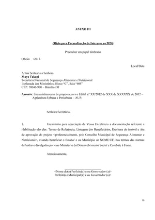 ANEXO III



                        Ofício para Formalização de Interesse ao MDS

                                  Preencher em papel timbrado

Ofício:   /2012.

                                                                                     Local/Data

A Sua Senhoria a Senhora
Maya Takagi
Secretária Nacional de Segurança Alimentar e Nutricional
Esplanada dos Ministérios, Bloco “C”, Sala “405”
CEP: 70046-900 – Brasília-DF

Assunto: Encaminhamento de proposta para o Edital n° XX/2012 de XXX de XXXXXX de 2012 –
       Agricultura Urbana e Periurbana – AUP.



                   Senhora Secretária,



1.                 Encaminho para apreciação de Vossa Excelência a documentação referente a
Habilitação são eles: Termo de Referência, Listagem dos Beneficiários, Escritura do imóvel e Ata
de aprovação do projeto <preferencialmente, pelo Conselho Municipal de Segurança Alimentar e
Nutricional>, visando beneficiar o Estado/ e ou Município de NOME/UF, nos termos das normas
definidas e divulgadas por esse Ministério do Desenvolvimento Social e Combate à Fome.

                   Atenciosamente,



                                 ________________________
                         <Nome do(a) Prefeito(a) e ou Governador (a)>
                         Prefeito(a) Municipal(a) e ou Governador (a)>




                                                                                             16
 