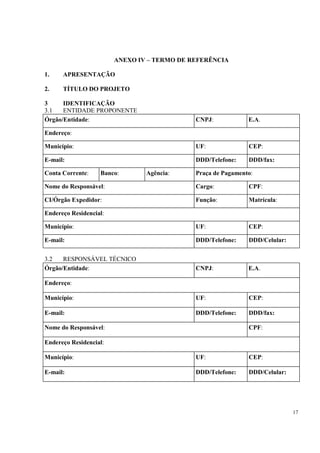 ANEXO IV – TERMO DE REFERÊNCIA

1.    APRESENTAÇÃO

2.    TÍTULO DO PROJETO

3     IDENTIFICAÇÃO
3.1   ENTIDADE PROPONENTE
Órgão/Entidade:                              CNPJ:            E.A.

Endereço:

Município:                                   UF:              CEP:

E-mail:                                      DDD/Telefone:    DDD/fax:

Conta Corrente:    Banco:       Agência:     Praça de Pagamento:

Nome do Responsável:                         Cargo:           CPF:

CI/Órgão Expedidor:                          Função:          Matrícula:

Endereço Residencial:

Município:                                   UF:              CEP:

E-mail:                                      DDD/Telefone:    DDD/Celular:


3.2   RESPONSÁVEL TÉCNICO
Órgão/Entidade:                              CNPJ:            E.A.

Endereço:

Município:                                   UF:              CEP:

E-mail:                                      DDD/Telefone:    DDD/fax:

Nome do Responsável:                                          CPF:

Endereço Residencial:

Município:                                   UF:              CEP:

E-mail:                                      DDD/Telefone:    DDD/Celular:




                                                                             17
 