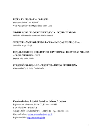 REPÚBLICA FEDERATIVA DO BRASIL
Presidente: Dilma Vana Rousseff
Vice-Presidente: Michel Miguel Elias Temer Lulia


MINISTÉRIO DO DESENVOLVIMENTO SOCIAL E COMBATE À FOME
Ministra: Tereza Helena Gabrielli Barreto Campello


SECRETARIA NACIONAL DE SEGURANÇA ALIMENTAR E NUTRICIONAL
Secretária: Maya Takagi


DEPARTAMENTO DE ESTRUTURAÇÃO E INTEGRAÇÃO DE SISTEMAS PÚBLICOS
AGROALIMENTARES – DEISP
Diretor: João Tadeu Pereira


COORDENAÇÃO-GERAL DE AGRICULTURA URBANA E PERIURBANA
Coordenador-Geral: Hélio Tomáz Rocha




Coordenação-Geral de Apoio à Agricultura Urbana e Periurbana
Esplanada dos Ministérios, Bloco “C”, 4 º andar, sala 440
CEP: 70.046-900 – Brasília/DF
Tel.: (61) 3433- 1198/1197/2091/1311/1417/1420 – Fax: (61) 3433-1118
Correio eletrônico: hortascomunitarias@mds.gov.br
Página eletrônica: http://www.mds.gov.br


                                                                       2
 