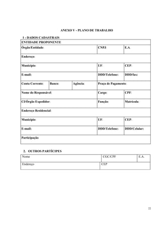 ANEXO V - PLANO DE TRABALHO

 1 - DADOS CADASTRAIS
ENTIDADE PROPONENTE
Órgão/Entidade:                                CNPJ:            E.A.

Endereço:

Município:                                     UF:              CEP:

E-mail:                                        DDD/Telefone:    DDD/fax:

Conta Corrente:    Banco:         Agência:     Praça de Pagamento:

Nome do Responsável:                           Cargo:           CPF:

CI/Órgão Expedidor:                            Função:          Matrícula:

Endereço Residencial:

Município:                                     UF:              CEP:

E-mail:                                        DDD/Telefone:    DDD/Celular:

Participação



 2. OUTROS PARTÍCIPES
Nome                                              CGC/CPF                  E.A.

Endereço                                         CEP




                                                                                  22
 