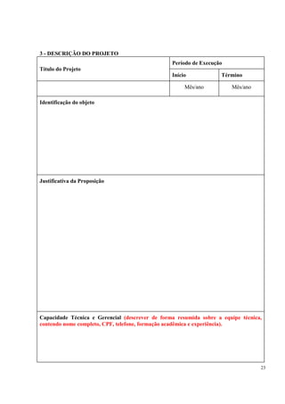 3 - DESCRIÇÃO DO PROJETO
                                                 Período de Execução
Título do Projeto
                                                 Início            Término

                                                      Mês/ano          Mês/ano

Identificação do objeto




Justificativa da Proposição




Capacidade Técnica e Gerencial (descrever de forma resumida sobre a equipe técnica,
contendo nome completo, CPF, telefone, formação acadêmica e experiência).




                                                                                  23
 