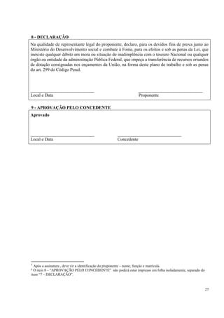 8 - DECLARAÇÃO
Na qualidade de representante legal do proponente, declaro, para os devidos fins de prova junto ao
Ministério do Desenvolvimento social e combate à Fome, para os efeitos e sob as penas da Lei, que
inexiste qualquer débito em mora ou situação de inadimplência com o tesouro Nacional ou qualquer
órgão ou entidade da administração Pública Federal, que impeça a transferência de recursos oriundos
de dotação consignadas nos orçamentos da União, na forma deste plano de trabalho e sob as penas
do art. 299 do Código Penal.



_____________________________                                 _____________________________
Local e Data                                                  Proponente

9 - APROVAÇÃO PELO CONCEDENTE
Aprovado



_____________________________                     _____________________________
Local e Data                                      Concedente




5




5
  Após a assinatura , deve vir a identificação do proponente – nome, função e matrícula.
² O item 8 – “APROVAÇÃO PELO CONCEDENTE” não poderá estar impresso em folha isoladamente, separado do
item “7 – DECLARAÇÃO”.



                                                                                                        27
 
