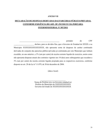 ANEXO VII

 DECLARAÇÃO DE DESPESAS DERIVADAS DAS PARCERIAS PÚBLICO-PRIVADAS,
           CONFORME EXIGÊNCIA DO ART. 28º, INCISO XV DA PORTARIA
                              INTERMINISTERIAL Nº 507/2011




       _________________________________________                   portador        do         CPF
_____________________ declaro, para os devidos fins, que o Governo de Estadual do XXXX e ou
Município XXXXXXXXXXXXXXX, não apresenta soma de despesas de caráter continuado
derivadas do conjunto das parcerias público-privadas já contratadas por este Município que tenham
excedido, no ano anterior, a 3% (um por cento) da receita corrente líquida do exercício, assim como
não apresenta despesas anuais dos contratos vigentes nos 10 (dez) anos subsequentes que excedam a
3% (um por cento) da receita corrente líquida projetada para os respectivos exercícios, conforme
disposto no art. 28 da Lei nº 11.079, de 30 de dezembro de 2004.


                                           (data e local)



                                  __________________________
                          Nome do Prefeito (a) e ou Governo estadual (a)
                           Prefeito do Município de XXXXXXXXXXX
                          Governo de Estado do XXXXXXXXXXXXX




                                                                                                29
 