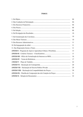 ÍNDICE


1. Do Objeto...........................................................................................................................   04
2. Das Condições de Participação..........................................................................................                04
3. Dos Recursos Financeiros...................................................................................................            04
4. Dos Prazos..........................................................................................................................   08
5. Da Seleção..........................................................................................................................   08
6. Da Divulgação dos Resultados..........................................................................................                 10

7. Da Formalização dos Convênios........................................................................................                  10
8. Das Mesas Técnicas............................................................................................................         10
9. Dos Recursos Administrativos...........................................................................................                11
10. Da Impugnação do edital..................................................................................................             11
11. Das Disposições Gerais e Finais.......................................................................................                11
ANEXO I – Programa de Apoio à Agricultura Urbana e Periurbana.................................                                            13
ANEXO II – Critérios Técnicos – Classificatórios................................................................                          15
ANEXO III – Ofício de Formalização de Interesse ao MDS................................................                                    16
ANEXO IV – Termo de Referência.......................................................................................                     17
ANEXO V – Plano de Trabalho.............................................................................................                  22
ANEXO VI – Declaração de Contrapartida..........................................................................                          28
ANEXO VII – Declaração de Parceria Publico Privado ......................................................                                 29
ANEXO VIII – Declaração de Compatibilidade dos Preços.................................................                                    30
ANEXO IX – Planilha de Composição das três Cotações de Preços ....................................                                        31
ANEXO X – Relação de Documentos ................................................................................... 32




                                                                                                                                               3
 