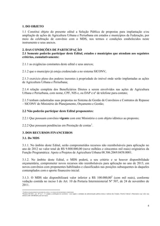 1. DO OBJETO
1.1 Constitui objeto do presente edital a Seleção Pública de propostas para implantação e/ou
ampliação de ações de Agricultura Urbana e Periurbana em estados e municípios da Federação, por
meio da celebração de convênio com o MDS, nos termos e condições estabelecidos neste
instrumento e seus anexos.

2. DAS CONDIÇÕES DE PARTICIPAÇÃO
2.1 Somente poderão participar deste Edital, estados e municípios que atendam aos seguintes
critérios, cumulativamente:

2.1.1 as exigências constantes deste edital e seus anexos;

2.1.2 que o município já esteja credenciado a no sistema SICONV;

2.1.3 exercício pleno dos poderes inerentes à propriedade do imóvel onde serão implantadas as ações
de Agricultura Urbana e Periurbana;

2.1.4 relação completa dos Beneficiários Diretos a serem envolvidos nas ações de Agricultura
Urbana e Periurbana, com nome, CPF, NIS e, ou DAP e nº de telefone para contato;

2.1.5 tenham cadastradas suas propostas no Sistema de Gestão de Convênios e Contratos de Repasse
– SICONV do Ministério do Planejamento, Orçamento e Gestão;

2.2 Não poderão participar deste Edital proponentes:

2.2.1 Que possuam convênio vigente com este Ministério e com objeto idêntico ao proposto;

2.2.2 Que possuam pendências em Prestação de contas1.

3. DOS RECURSOS FINANCEIROS
3.1. Do MDS

3.1.1. No âmbito deste Edital, serão comprometidos recursos não reembolsáveis para aplicação no
ano de 2012 no valor total de R$ 9.800.000,00 (nove milhões e oitocentos mil reais) originários da
Função Programática: Apoio a Projetos de Agricultura Urbana 08.306.2069.8458.0001.

3.1.2. No âmbito deste Edital, o MDS poderá, a seu critério e se houver disponibilidade
orçamentária, comprometer novos recursos não reembolsáveis para aplicação no ano de 2013, em
novos convênios com proponentes habilitados e classificados nas posições subsequentes às daqueles
contemplados com o aporte financeiro inicial.

3.1.3. O MDS não disponibilizará valor inferior a R$ 100.000,002 (cem mil reais), conforme
vedação contida no inciso I do Art. 10 da Portaria Interministerial Nº 507, de 24 de novembro de
2011.
1
    Pendência de apresentação de prestação de contas e, ou remessa de documentação complementar.
2
 Portaria 507/2011, art. 10º no I – È vedada a celebração de convênios - com órgãos e entidades da administração pública direta e indireta dos Estados, Distrito Federal e Municípios cujo valor seja
inferior a R$ 100.000,00 (cem mil reais);




                                                                                                                                                                                                  4
 