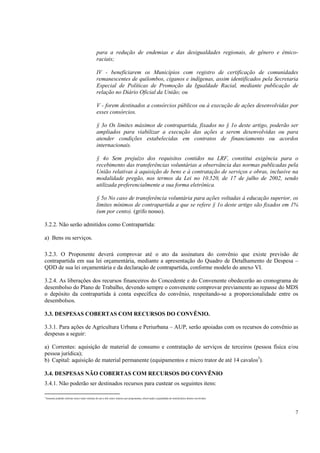 para a redução de endemias e das desigualdades regionais, de gênero e étnico-
                                                   raciais;

                                                   IV - beneficiarem os Municípios com registro de certificação de comunidades
                                                   remanescentes de quilombos, ciganos e indígenas, assim identificados pela Secretaria
                                                   Especial de Políticas de Promoção da Igualdade Racial, mediante publicação de
                                                   relação no Diário Oficial da União; ou

                                                   V - forem destinados a consórcios públicos ou à execução de ações desenvolvidas por
                                                   esses consórcios.

                                                   § 3o Os limites máximos de contrapartida, fixados no § 1o deste artigo, poderão ser
                                                   ampliados para viabilizar a execução das ações a serem desenvolvidas ou para
                                                   atender condições estabelecidas em contratos de financiamento ou acordos
                                                   internacionais.

                                                   § 4o Sem prejuízo dos requisitos contidos na LRF, constitui exigência para o
                                                   recebimento das transferências voluntárias a observância das normas publicadas pela
                                                   União relativas à aquisição de bens e à contratação de serviços e obras, inclusive na
                                                   modalidade pregão, nos termos da Lei no 10.520, de 17 de julho de 2002, sendo
                                                   utilizada preferencialmente a sua forma eletrônica.

                                                   § 5o No caso de transferência voluntária para ações voltadas à educação superior, os
                                                   limites mínimos de contrapartida a que se refere § 1o deste artigo são fixados em 1%
                                                   (um por cento). (grifo nosso).

3.2.2. Não serão admitidos como Contrapartida:

a) Bens ou serviços.

3.2.3. O Proponente deverá comprovar até o ato da assinatura do convênio que existe previsão de
contrapartida em sua lei orçamentária, mediante a apresentação do Quadro de Detalhamento de Despesa –
QDD de sua lei orçamentária e da declaração de contrapartida, conforme modelo do anexo VI.

3.2.4. As liberações dos recursos financeiros do Concedente e do Convenente obedecerão ao cronograma de
desembolso do Plano de Trabalho, devendo sempre o convenente comprovar previamente ao repasse do MDS
o depósito da contrapartida à conta específica do convênio, respeitando-se a proporcionalidade entre os
desembolsos.

3.3. DESPESAS COBERTAS COM RECURSOS DO CONVÊNIO.

3.3.1. Para ações de Agricultura Urbana e Periurbana – AUP, serão apoiadas com os recursos do convênio as
despesas a seguir:

a) Correntes: aquisição de material de consumo e contratação de serviços de terceiros (pessoa física e/ou
pessoa jurídica);
b) Capital: aquisição de material permanente (equipamentos e micro trator de até 14 cavalos3).

3.4. DESPESAS NÃO COBERTAS COM RECURSOS DO CONVÊNIO
3.4.1. Não poderão ser destinados recursos para custear os seguintes itens:

3
    Somente poderão solicitar micro trator mínimo de um a três micro tratores por proponentes, observando a quantidade de beneficiários diretos envolvidos.




                                                                                                                                                              7
 